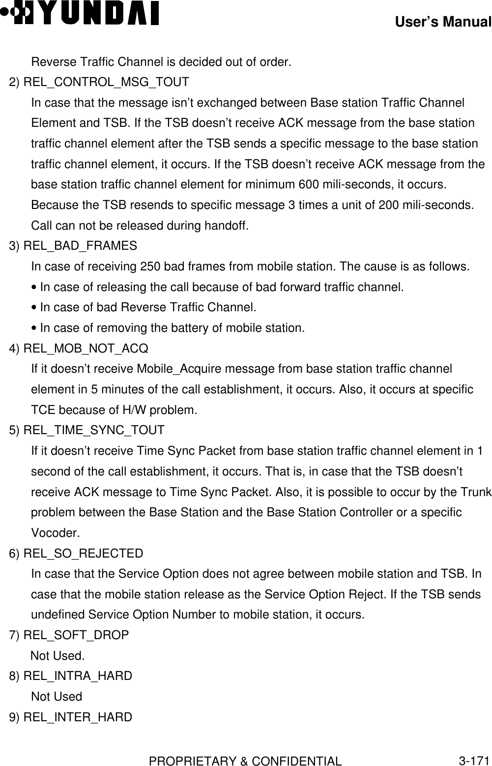 User’s ManualPROPRIETARY &amp; CONFIDENTIAL3-171Reverse Traffic Channel is decided out of order.   2) REL_CONTROL_MSG_TOUTIn case that the message isn’t exchanged between Base station Traffic ChannelElement and TSB. If the TSB doesn’t receive ACK message from the base stationtraffic channel element after the TSB sends a specific message to the base stationtraffic channel element, it occurs. If the TSB doesn’t receive ACK message from thebase station traffic channel element for minimum 600 mili-seconds, it occurs.Because the TSB resends to specific message 3 times a unit of 200 mili-seconds.Call can not be released during handoff.   3) REL_BAD_FRAMESIn case of receiving 250 bad frames from mobile station. The cause is as follows.• In case of releasing the call because of bad forward traffic channel.• In case of bad Reverse Traffic Channel.• In case of removing the battery of mobile station.   4) REL_MOB_NOT_ACQIf it doesn’t receive Mobile_Acquire message from base station traffic channelelement in 5 minutes of the call establishment, it occurs. Also, it occurs at specificTCE because of H/W problem.   5) REL_TIME_SYNC_TOUTIf it doesn’t receive Time Sync Packet from base station traffic channel element in 1second of the call establishment, it occurs. That is, in case that the TSB doesn’treceive ACK message to Time Sync Packet. Also, it is possible to occur by the Trunkproblem between the Base Station and the Base Station Controller or a specificVocoder.   6) REL_SO_REJECTEDIn case that the Service Option does not agree between mobile station and TSB. Incase that the mobile station release as the Service Option Reject. If the TSB sendsundefined Service Option Number to mobile station, it occurs.   7) REL_SOFT_DROPNot Used.   8) REL_INTRA_HARDNot Used   9) REL_INTER_HARD