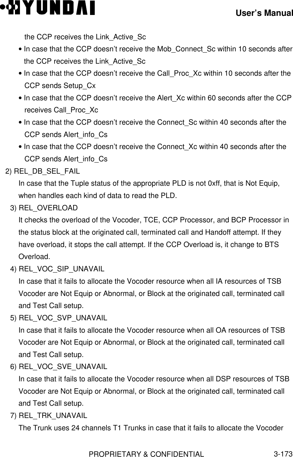 User’s ManualPROPRIETARY &amp; CONFIDENTIAL3-173the CCP receives the Link_Active_Sc• In case that the CCP doesn’t receive the Mob_Connect_Sc within 10 seconds afterthe CCP receives the Link_Active_Sc• In case that the CCP doesn’t receive the Call_Proc_Xc within 10 seconds after theCCP sends Setup_Cx• In case that the CCP doesn’t receive the Alert_Xc within 60 seconds after the CCPreceives Call_Proc_Xc• In case that the CCP doesn’t receive the Connect_Sc within 40 seconds after theCCP sends Alert_info_Cs• In case that the CCP doesn’t receive the Connect_Xc within 40 seconds after theCCP sends Alert_info_Cs   2) REL_DB_SEL_FAILIn case that the Tuple status of the appropriate PLD is not 0xff, that is Not Equip,when handles each kind of data to read the PLD.3) REL_OVERLOADIt checks the overload of the Vocoder, TCE, CCP Processor, and BCP Processor inthe status block at the originated call, terminated call and Handoff attempt. If theyhave overload, it stops the call attempt. If the CCP Overload is, it change to BTSOverload.4) REL_VOC_SIP_UNAVAILIn case that it fails to allocate the Vocoder resource when all IA resources of TSBVocoder are Not Equip or Abnormal, or Block at the originated call, terminated calland Test Call setup.5) REL_VOC_SVP_UNAVAILIn case that it fails to allocate the Vocoder resource when all OA resources of TSBVocoder are Not Equip or Abnormal, or Block at the originated call, terminated calland Test Call setup.6) REL_VOC_SVE_UNAVAILIn case that it fails to allocate the Vocoder resource when all DSP resources of TSBVocoder are Not Equip or Abnormal, or Block at the originated call, terminated calland Test Call setup.7) REL_TRK_UNAVAILThe Trunk uses 24 channels T1 Trunks in case that it fails to allocate the Vocoder