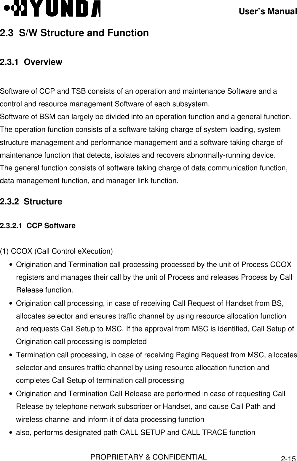 User’s ManualPROPRIETARY &amp; CONFIDENTIAL2-152.3  S/W Structure and Function2.3.1  OverviewSoftware of CCP and TSB consists of an operation and maintenance Software and acontrol and resource management Software of each subsystem.Software of BSM can largely be divided into an operation function and a general function.The operation function consists of a software taking charge of system loading, systemstructure management and performance management and a software taking charge ofmaintenance function that detects, isolates and recovers abnormally-running device.The general function consists of software taking charge of data communication function,data management function, and manager link function.2.3.2  Structure2.3.2.1  CCP Software(1) CCOX (Call Control eXecution)• Origination and Termination call processing processed by the unit of Process CCOXregisters and manages their call by the unit of Process and releases Process by CallRelease function.• Origination call processing, in case of receiving Call Request of Handset from BS,allocates selector and ensures traffic channel by using resource allocation functionand requests Call Setup to MSC. If the approval from MSC is identified, Call Setup ofOrigination call processing is completed• Termination call processing, in case of receiving Paging Request from MSC, allocatesselector and ensures traffic channel by using resource allocation function andcompletes Call Setup of termination call processing• Origination and Termination Call Release are performed in case of requesting CallRelease by telephone network subscriber or Handset, and cause Call Path andwireless channel and inform it of data processing function• also, performs designated path CALL SETUP and CALL TRACE function