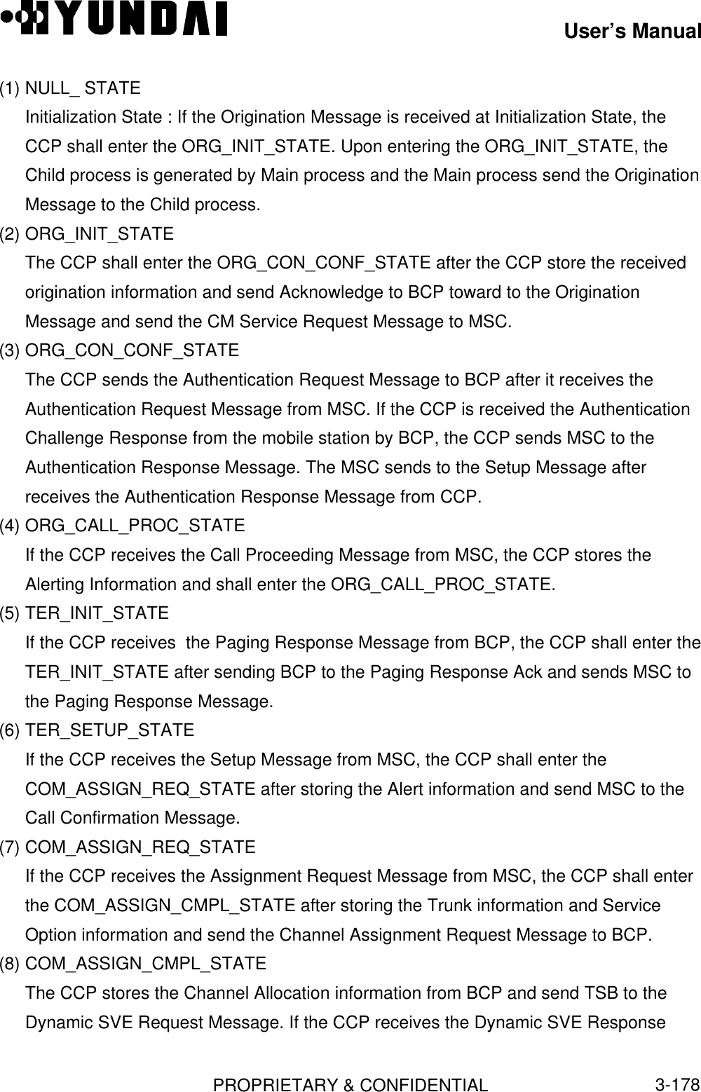 User’s ManualPROPRIETARY &amp; CONFIDENTIAL3-178(1) NULL_ STATEInitialization State : If the Origination Message is received at Initialization State, theCCP shall enter the ORG_INIT_STATE. Upon entering the ORG_INIT_STATE, theChild process is generated by Main process and the Main process send the OriginationMessage to the Child process.(2) ORG_INIT_STATEThe CCP shall enter the ORG_CON_CONF_STATE after the CCP store the receivedorigination information and send Acknowledge to BCP toward to the OriginationMessage and send the CM Service Request Message to MSC.(3) ORG_CON_CONF_STATEThe CCP sends the Authentication Request Message to BCP after it receives theAuthentication Request Message from MSC. If the CCP is received the AuthenticationChallenge Response from the mobile station by BCP, the CCP sends MSC to theAuthentication Response Message. The MSC sends to the Setup Message afterreceives the Authentication Response Message from CCP.(4) ORG_CALL_PROC_STATEIf the CCP receives the Call Proceeding Message from MSC, the CCP stores theAlerting Information and shall enter the ORG_CALL_PROC_STATE.(5) TER_INIT_STATEIf the CCP receives  the Paging Response Message from BCP, the CCP shall enter theTER_INIT_STATE after sending BCP to the Paging Response Ack and sends MSC tothe Paging Response Message.(6) TER_SETUP_STATEIf the CCP receives the Setup Message from MSC, the CCP shall enter theCOM_ASSIGN_REQ_STATE after storing the Alert information and send MSC to theCall Confirmation Message.(7) COM_ASSIGN_REQ_STATEIf the CCP receives the Assignment Request Message from MSC, the CCP shall enterthe COM_ASSIGN_CMPL_STATE after storing the Trunk information and ServiceOption information and send the Channel Assignment Request Message to BCP.(8) COM_ASSIGN_CMPL_STATEThe CCP stores the Channel Allocation information from BCP and send TSB to theDynamic SVE Request Message. If the CCP receives the Dynamic SVE Response