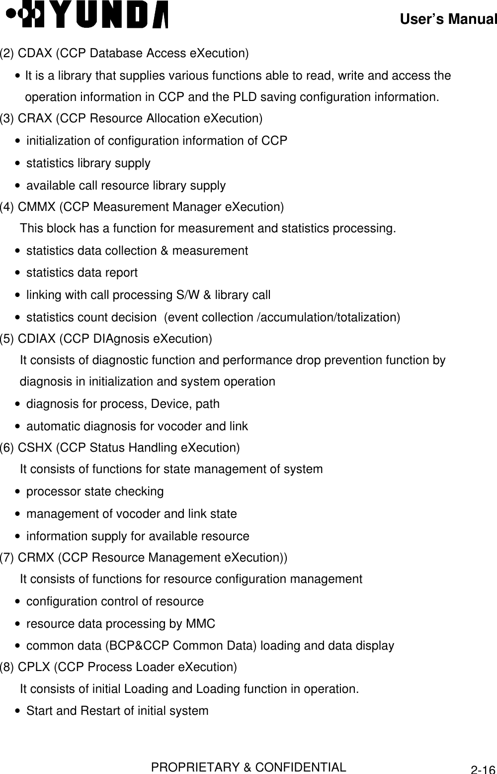 User’s ManualPROPRIETARY &amp; CONFIDENTIAL2-16(2) CDAX (CCP Database Access eXecution)• It is a library that supplies various functions able to read, write and access the   operation information in CCP and the PLD saving configuration information.(3) CRAX (CCP Resource Allocation eXecution)• initialization of configuration information of CCP• statistics library supply• available call resource library supply(4) CMMX (CCP Measurement Manager eXecution)This block has a function for measurement and statistics processing.• statistics data collection &amp; measurement• statistics data report• linking with call processing S/W &amp; library call• statistics count decision  (event collection /accumulation/totalization)(5) CDIAX (CCP DIAgnosis eXecution)It consists of diagnostic function and performance drop prevention function bydiagnosis in initialization and system operation• diagnosis for process, Device, path• automatic diagnosis for vocoder and link(6) CSHX (CCP Status Handling eXecution)It consists of functions for state management of system• processor state checking• management of vocoder and link state• information supply for available resource(7) CRMX (CCP Resource Management eXecution))It consists of functions for resource configuration management• configuration control of resource• resource data processing by MMC• common data (BCP&amp;CCP Common Data) loading and data display(8) CPLX (CCP Process Loader eXecution)It consists of initial Loading and Loading function in operation.• Start and Restart of initial system