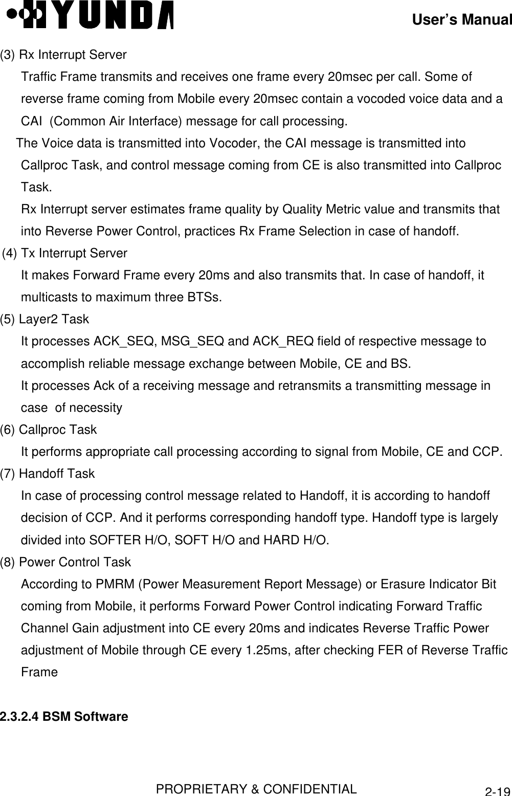 User’s ManualPROPRIETARY &amp; CONFIDENTIAL2-19(3) Rx Interrupt ServerTraffic Frame transmits and receives one frame every 20msec per call. Some ofreverse frame coming from Mobile every 20msec contain a vocoded voice data and aCAI  (Common Air Interface) message for call processing. The Voice data is transmitted into Vocoder, the CAI message is transmitted intoCallproc Task, and control message coming from CE is also transmitted into CallprocTask.Rx Interrupt server estimates frame quality by Quality Metric value and transmits thatinto Reverse Power Control, practices Rx Frame Selection in case of handoff.(4) Tx Interrupt ServerIt makes Forward Frame every 20ms and also transmits that. In case of handoff, itmulticasts to maximum three BTSs.(5) Layer2 TaskIt processes ACK_SEQ, MSG_SEQ and ACK_REQ field of respective message toaccomplish reliable message exchange between Mobile, CE and BS.It processes Ack of a receiving message and retransmits a transmitting message incase  of necessity(6) Callproc TaskIt performs appropriate call processing according to signal from Mobile, CE and CCP.(7) Handoff TaskIn case of processing control message related to Handoff, it is according to handoffdecision of CCP. And it performs corresponding handoff type. Handoff type is largelydivided into SOFTER H/O, SOFT H/O and HARD H/O.(8) Power Control TaskAccording to PMRM (Power Measurement Report Message) or Erasure Indicator Bitcoming from Mobile, it performs Forward Power Control indicating Forward TrafficChannel Gain adjustment into CE every 20ms and indicates Reverse Traffic Poweradjustment of Mobile through CE every 1.25ms, after checking FER of Reverse TrafficFrame2.3.2.4 BSM Software