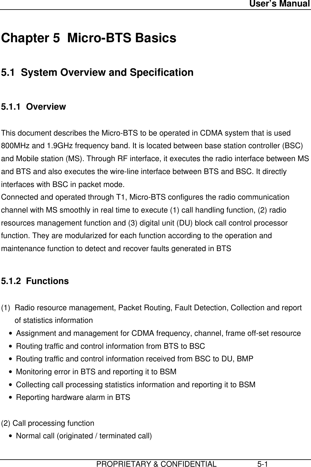 User’s Manual                         PROPRIETARY &amp; CONFIDENTIAL                   5-1Chapter 5  Micro-BTS Basics5.1  System Overview and Specification5.1.1  OverviewThis document describes the Micro-BTS to be operated in CDMA system that is used800MHz and 1.9GHz frequency band. It is located between base station controller (BSC)and Mobile station (MS). Through RF interface, it executes the radio interface between MSand BTS and also executes the wire-line interface between BTS and BSC. It directlyinterfaces with BSC in packet mode.Connected and operated through T1, Micro-BTS configures the radio communicationchannel with MS smoothly in real time to execute (1) call handling function, (2) radioresources management function and (3) digital unit (DU) block call control processorfunction. They are modularized for each function according to the operation andmaintenance function to detect and recover faults generated in BTS5.1.2  Functions(1)  Radio resource management, Packet Routing, Fault Detection, Collection and reportof statistics information• Assignment and management for CDMA frequency, channel, frame off-set resource• Routing traffic and control information from BTS to BSC• Routing traffic and control information received from BSC to DU, BMP• Monitoring error in BTS and reporting it to BSM• Collecting call processing statistics information and reporting it to BSM• Reporting hardware alarm in BTS  (2) Call processing function• Normal call (originated / terminated call)