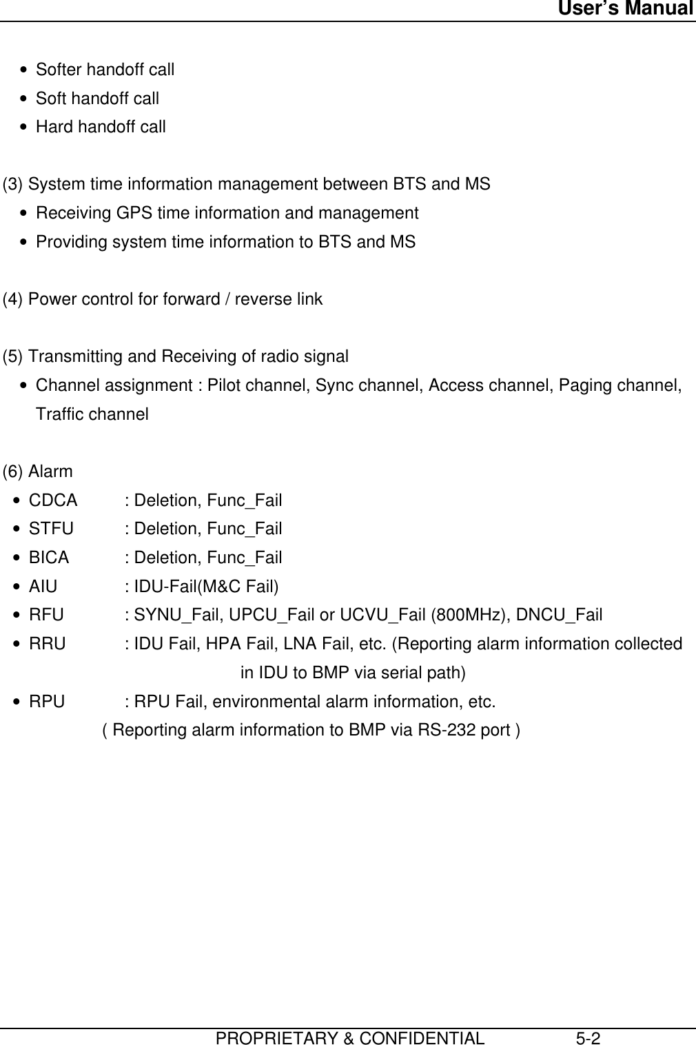 User’s Manual                         PROPRIETARY &amp; CONFIDENTIAL                   5-2• Softer handoff call• Soft handoff call• Hard handoff call  (3) System time information management between BTS and MS• Receiving GPS time information and management• Providing system time information to BTS and MS  (4) Power control for forward / reverse link  (5) Transmitting and Receiving of radio signal• Channel assignment : Pilot channel, Sync channel, Access channel, Paging channel,Traffic channel  (6) Alarm• CDCA : Deletion, Func_Fail• STFU : Deletion, Func_Fail• BICA : Deletion, Func_Fail• AIU : IDU-Fail(M&amp;C Fail)• RFU : SYNU_Fail, UPCU_Fail or UCVU_Fail (800MHz), DNCU_Fail• RRU : IDU Fail, HPA Fail, LNA Fail, etc. (Reporting alarm information collected                                      in IDU to BMP via serial path)• RPU : RPU Fail, environmental alarm information, etc.         ( Reporting alarm information to BMP via RS-232 port ) 