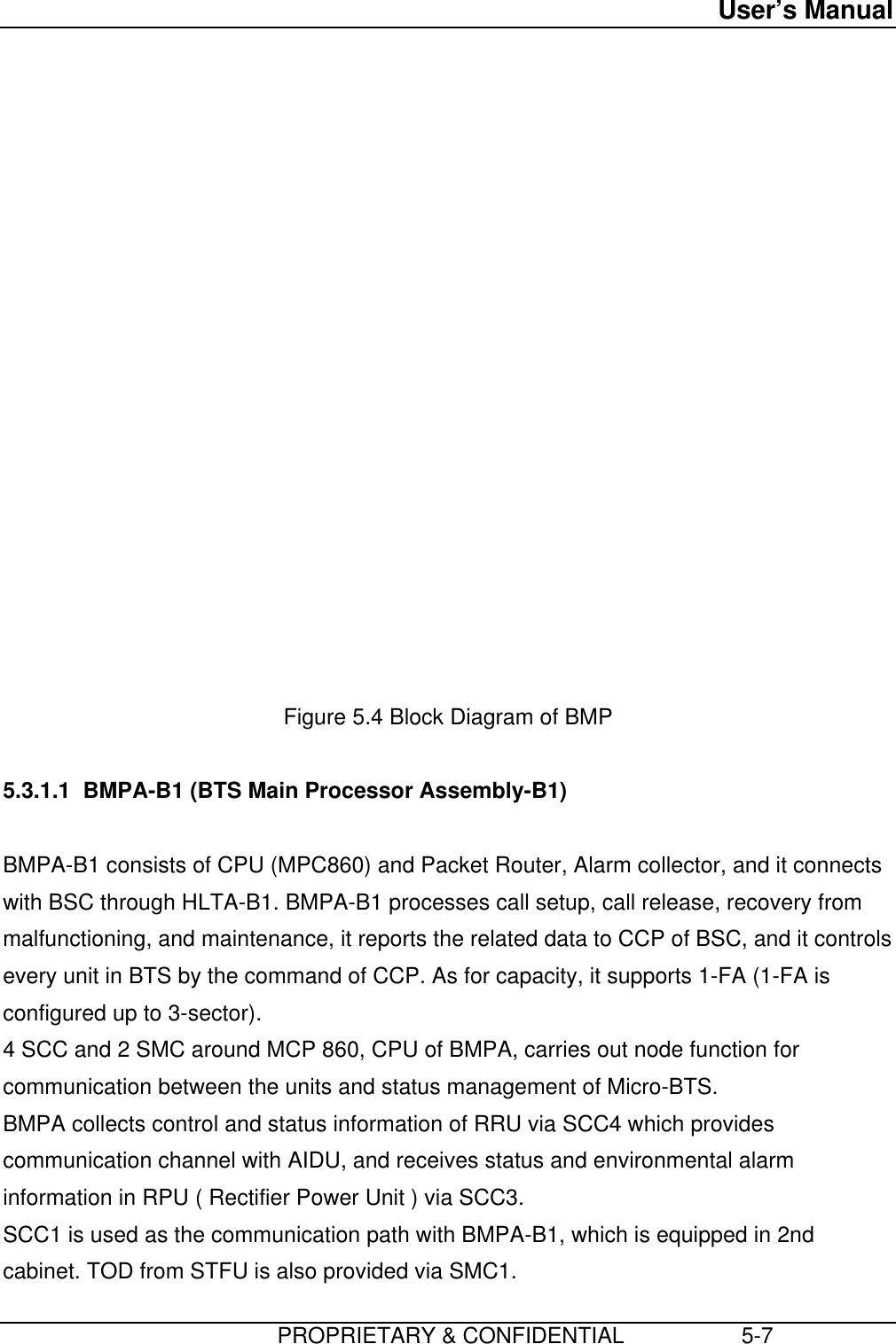 User’s Manual                         PROPRIETARY &amp; CONFIDENTIAL                   5-7                  Figure 5.4 Block Diagram of BMP  5.3.1.1  BMPA-B1 (BTS Main Processor Assembly-B1)  BMPA-B1 consists of CPU (MPC860) and Packet Router, Alarm collector, and it connectswith BSC through HLTA-B1. BMPA-B1 processes call setup, call release, recovery frommalfunctioning, and maintenance, it reports the related data to CCP of BSC, and it controlsevery unit in BTS by the command of CCP. As for capacity, it supports 1-FA (1-FA isconfigured up to 3-sector). 4 SCC and 2 SMC around MCP 860, CPU of BMPA, carries out node function forcommunication between the units and status management of Micro-BTS. BMPA collects control and status information of RRU via SCC4 which providescommunication channel with AIDU, and receives status and environmental alarminformation in RPU ( Rectifier Power Unit ) via SCC3. SCC1 is used as the communication path with BMPA-B1, which is equipped in 2ndcabinet. TOD from STFU is also provided via SMC1.