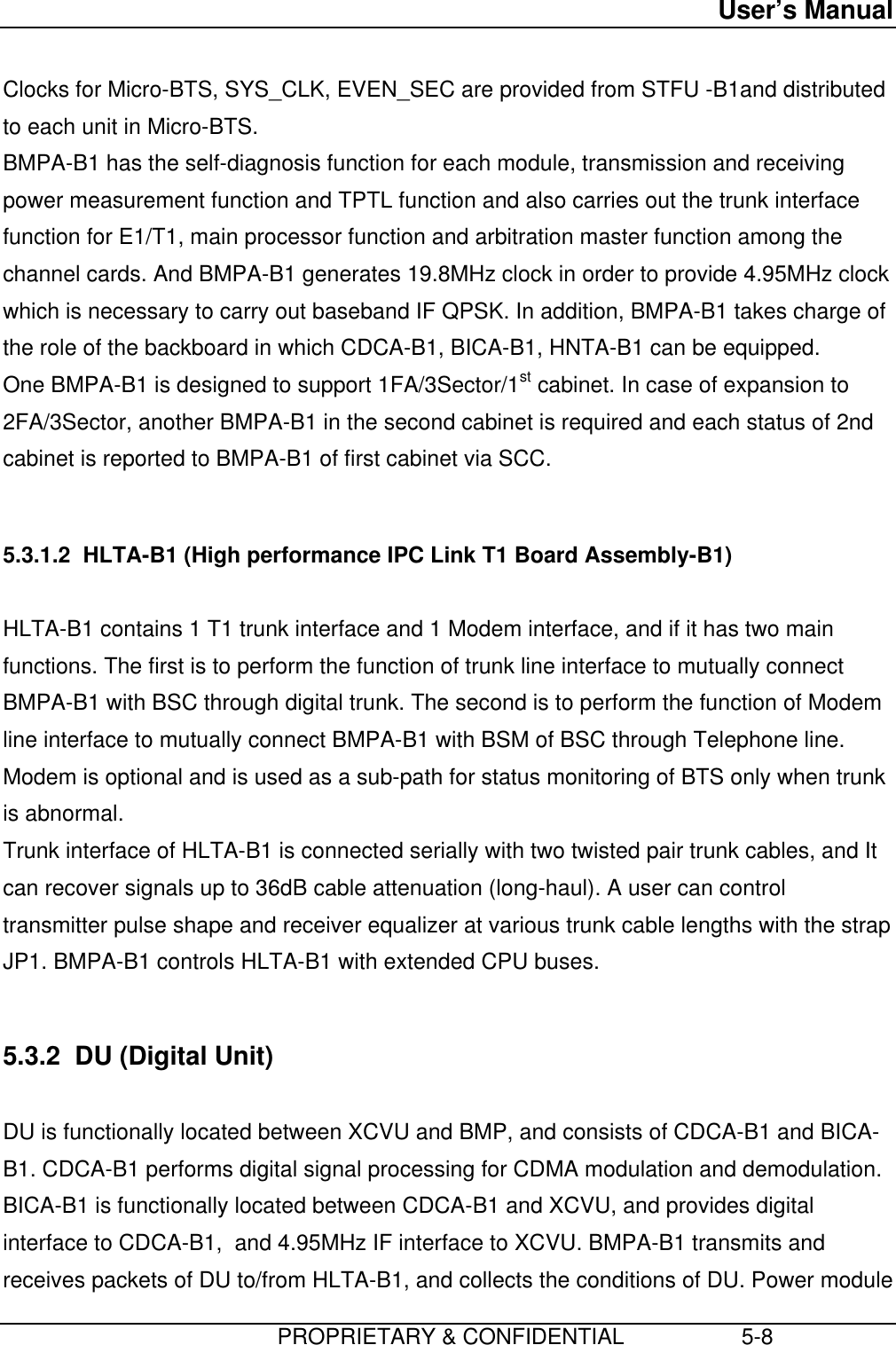 User’s Manual                         PROPRIETARY &amp; CONFIDENTIAL                   5-8 Clocks for Micro-BTS, SYS_CLK, EVEN_SEC are provided from STFU -B1and distributedto each unit in Micro-BTS. BMPA-B1 has the self-diagnosis function for each module, transmission and receivingpower measurement function and TPTL function and also carries out the trunk interfacefunction for E1/T1, main processor function and arbitration master function among thechannel cards. And BMPA-B1 generates 19.8MHz clock in order to provide 4.95MHz clockwhich is necessary to carry out baseband IF QPSK. In addition, BMPA-B1 takes charge ofthe role of the backboard in which CDCA-B1, BICA-B1, HNTA-B1 can be equipped. One BMPA-B1 is designed to support 1FA/3Sector/1st cabinet. In case of expansion to2FA/3Sector, another BMPA-B1 in the second cabinet is required and each status of 2ndcabinet is reported to BMPA-B1 of first cabinet via SCC.  5.3.1.2  HLTA-B1 (High performance IPC Link T1 Board Assembly-B1)  HLTA-B1 contains 1 T1 trunk interface and 1 Modem interface, and if it has two mainfunctions. The first is to perform the function of trunk line interface to mutually connectBMPA-B1 with BSC through digital trunk. The second is to perform the function of Modemline interface to mutually connect BMPA-B1 with BSM of BSC through Telephone line.Modem is optional and is used as a sub-path for status monitoring of BTS only when trunkis abnormal. Trunk interface of HLTA-B1 is connected serially with two twisted pair trunk cables, and Itcan recover signals up to 36dB cable attenuation (long-haul). A user can controltransmitter pulse shape and receiver equalizer at various trunk cable lengths with the strapJP1. BMPA-B1 controls HLTA-B1 with extended CPU buses.  5.3.2  DU (Digital Unit)  DU is functionally located between XCVU and BMP, and consists of CDCA-B1 and BICA-B1. CDCA-B1 performs digital signal processing for CDMA modulation and demodulation.BICA-B1 is functionally located between CDCA-B1 and XCVU, and provides digitalinterface to CDCA-B1,  and 4.95MHz IF interface to XCVU. BMPA-B1 transmits andreceives packets of DU to/from HLTA-B1, and collects the conditions of DU. Power module