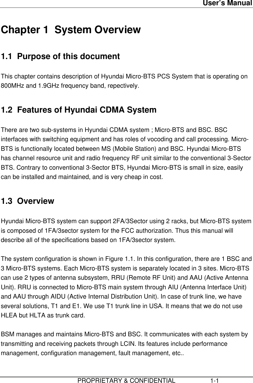 User’s Manual                         PROPRIETARY &amp; CONFIDENTIAL                    1-1Chapter 1  System Overview1.1  Purpose of this documentThis chapter contains description of Hyundai Micro-BTS PCS System that is operating on800MHz and 1.9GHz frequency band, repectively.1.2  Features of Hyundai CDMA SystemThere are two sub-systems in Hyundai CDMA system ; Micro-BTS and BSC. BSCinterfaces with switching equipment and has roles of vocoding and call processing. Micro-BTS is functionally located between MS (Mobile Station) and BSC. Hyundai Micro-BTShas channel resource unit and radio frequency RF unit similar to the conventional 3-SectorBTS. Contrary to conventional 3-Sector BTS, Hyundai Micro-BTS is small in size, easilycan be installed and maintained, and is very cheap in cost.1.3  OverviewHyundai Micro-BTS system can support 2FA/3Sector using 2 racks, but Micro-BTS systemis composed of 1FA/3sector system for the FCC authorization. Thus this manual willdescribe all of the specifications based on 1FA/3sector system.The system configuration is shown in Figure 1.1. In this configuration, there are 1 BSC and3 Micro-BTS systems. Each Micro-BTS system is separately located in 3 sites. Micro-BTScan use 2 types of antenna subsystem, RRU (Remote RF Unit) and AAU (Active AntennaUnit). RRU is connected to Micro-BTS main system through AIU (Antenna Interface Unit)and AAU through AIDU (Active Internal Distribution Unit). In case of trunk line, we haveseveral solutions, T1 and E1. We use T1 trunk line in USA. It means that we do not useHLEA but HLTA as trunk card.BSM manages and maintains Micro-BTS and BSC. It communicates with each system bytransmitting and receiving packets through LCIN. Its features include performancemanagement, configuration management, fault management, etc..