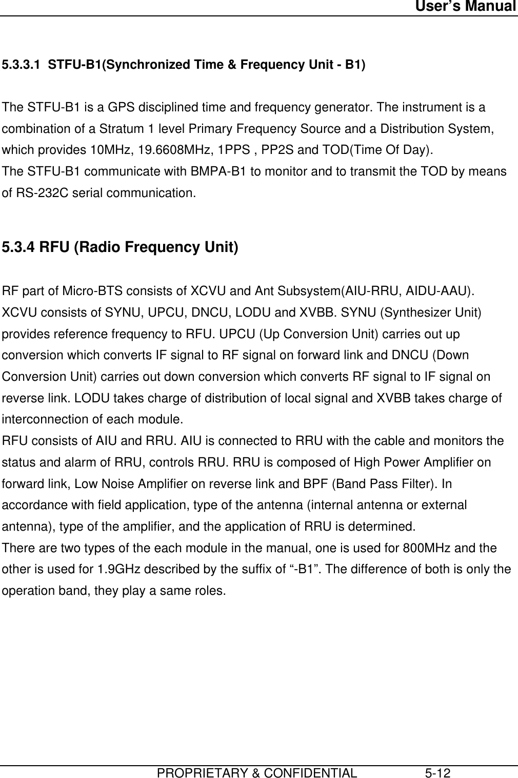 User’s Manual                         PROPRIETARY &amp; CONFIDENTIAL                   5-12 5.3.3.1  STFU-B1(Synchronized Time &amp; Frequency Unit - B1)  The STFU-B1 is a GPS disciplined time and frequency generator. The instrument is acombination of a Stratum 1 level Primary Frequency Source and a Distribution System,which provides 10MHz, 19.6608MHz, 1PPS , PP2S and TOD(Time Of Day). The STFU-B1 communicate with BMPA-B1 to monitor and to transmit the TOD by meansof RS-232C serial communication.  5.3.4 RFU (Radio Frequency Unit)  RF part of Micro-BTS consists of XCVU and Ant Subsystem(AIU-RRU, AIDU-AAU). XCVU consists of SYNU, UPCU, DNCU, LODU and XVBB. SYNU (Synthesizer Unit)provides reference frequency to RFU. UPCU (Up Conversion Unit) carries out upconversion which converts IF signal to RF signal on forward link and DNCU (DownConversion Unit) carries out down conversion which converts RF signal to IF signal onreverse link. LODU takes charge of distribution of local signal and XVBB takes charge ofinterconnection of each module. RFU consists of AIU and RRU. AIU is connected to RRU with the cable and monitors thestatus and alarm of RRU, controls RRU. RRU is composed of High Power Amplifier onforward link, Low Noise Amplifier on reverse link and BPF (Band Pass Filter). Inaccordance with field application, type of the antenna (internal antenna or externalantenna), type of the amplifier, and the application of RRU is determined. There are two types of the each module in the manual, one is used for 800MHz and theother is used for 1.9GHz described by the suffix of “-B1”. The difference of both is only theoperation band, they play a same roles. 