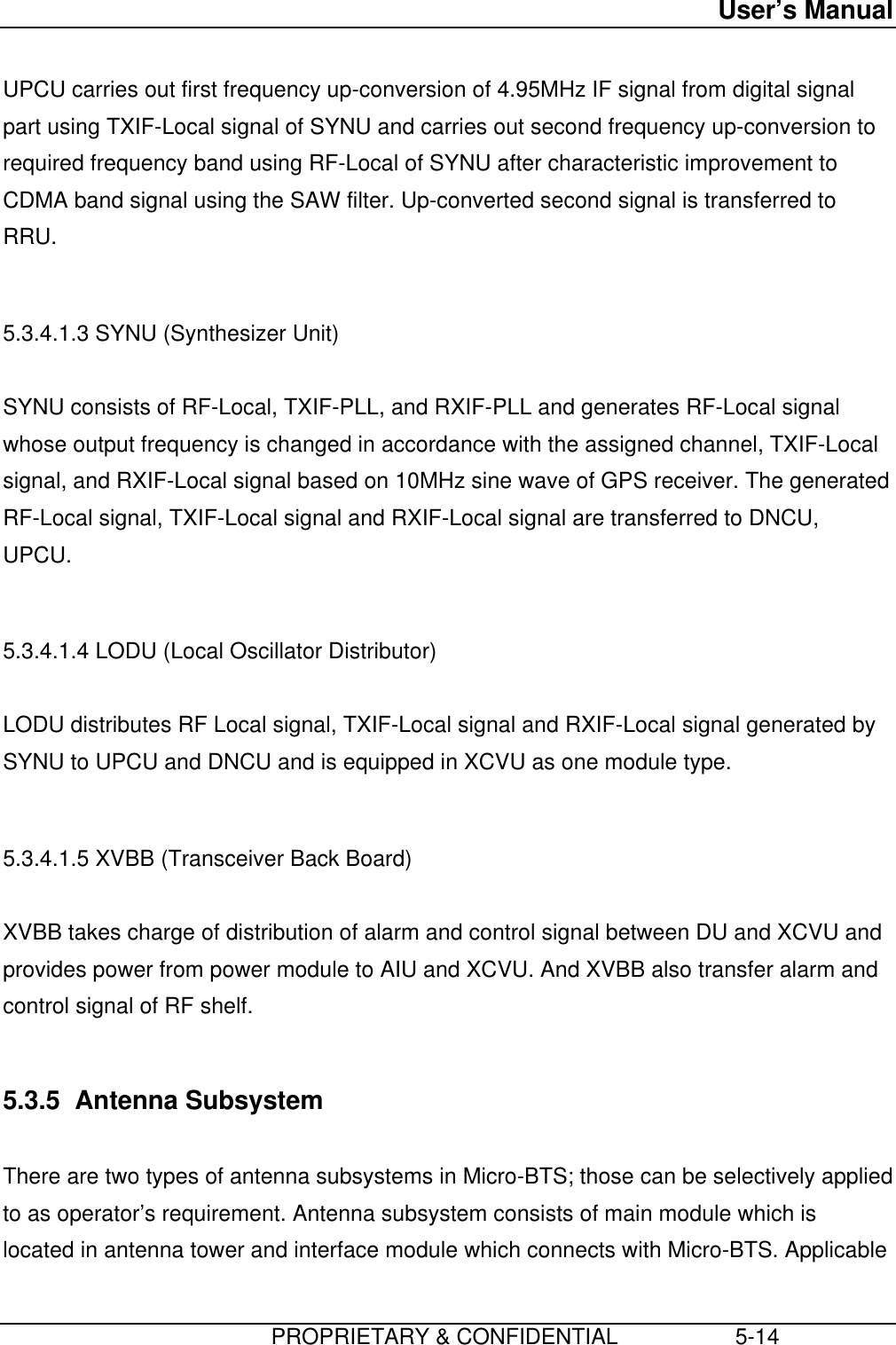 User’s Manual                         PROPRIETARY &amp; CONFIDENTIAL                   5-14 UPCU carries out first frequency up-conversion of 4.95MHz IF signal from digital signalpart using TXIF-Local signal of SYNU and carries out second frequency up-conversion torequired frequency band using RF-Local of SYNU after characteristic improvement toCDMA band signal using the SAW filter. Up-converted second signal is transferred toRRU.  5.3.4.1.3 SYNU (Synthesizer Unit)  SYNU consists of RF-Local, TXIF-PLL, and RXIF-PLL and generates RF-Local signalwhose output frequency is changed in accordance with the assigned channel, TXIF-Localsignal, and RXIF-Local signal based on 10MHz sine wave of GPS receiver. The generatedRF-Local signal, TXIF-Local signal and RXIF-Local signal are transferred to DNCU,UPCU.  5.3.4.1.4 LODU (Local Oscillator Distributor)  LODU distributes RF Local signal, TXIF-Local signal and RXIF-Local signal generated bySYNU to UPCU and DNCU and is equipped in XCVU as one module type.  5.3.4.1.5 XVBB (Transceiver Back Board)  XVBB takes charge of distribution of alarm and control signal between DU and XCVU andprovides power from power module to AIU and XCVU. And XVBB also transfer alarm andcontrol signal of RF shelf.  5.3.5  Antenna Subsystem  There are two types of antenna subsystems in Micro-BTS; those can be selectively appliedto as operator’s requirement. Antenna subsystem consists of main module which islocated in antenna tower and interface module which connects with Micro-BTS. Applicable