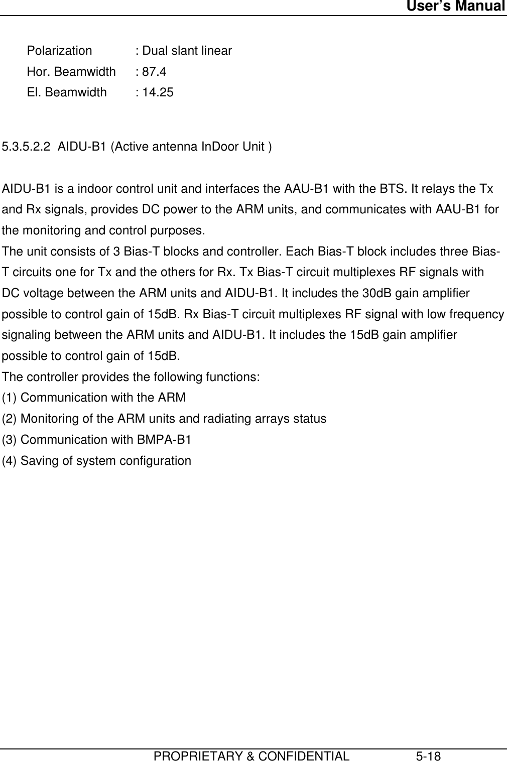 User’s Manual                         PROPRIETARY &amp; CONFIDENTIAL                   5-18 Polarization : Dual slant linear Hor. Beamwidth : 87.4 El. Beamwidth : 14.25  5.3.5.2.2  AIDU-B1 (Active antenna InDoor Unit )  AIDU-B1 is a indoor control unit and interfaces the AAU-B1 with the BTS. It relays the Txand Rx signals, provides DC power to the ARM units, and communicates with AAU-B1 forthe monitoring and control purposes. The unit consists of 3 Bias-T blocks and controller. Each Bias-T block includes three Bias-T circuits one for Tx and the others for Rx. Tx Bias-T circuit multiplexes RF signals withDC voltage between the ARM units and AIDU-B1. It includes the 30dB gain amplifierpossible to control gain of 15dB. Rx Bias-T circuit multiplexes RF signal with low frequencysignaling between the ARM units and AIDU-B1. It includes the 15dB gain amplifierpossible to control gain of 15dB. The controller provides the following functions: (1) Communication with the ARM (2) Monitoring of the ARM units and radiating arrays status (3) Communication with BMPA-B1 (4) Saving of system configuration 