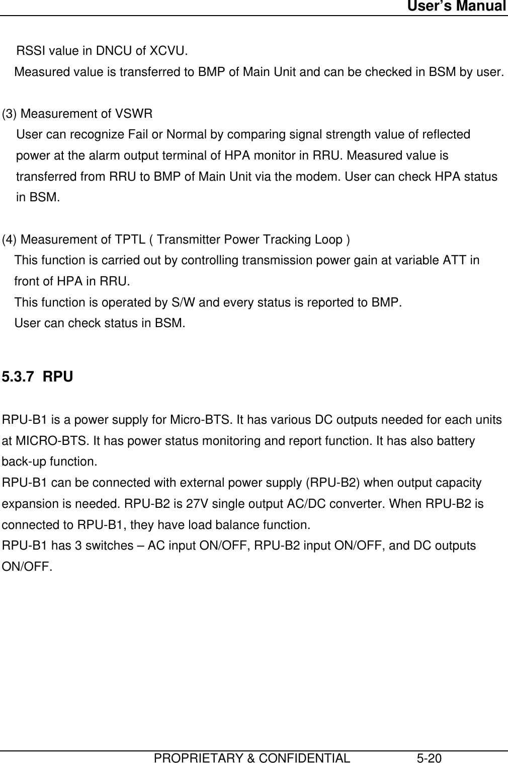 User’s Manual                         PROPRIETARY &amp; CONFIDENTIAL                   5-20RSSI value in DNCU of XCVU. Measured value is transferred to BMP of Main Unit and can be checked in BSM by user.  (3) Measurement of VSWR User can recognize Fail or Normal by comparing signal strength value of reflectedpower at the alarm output terminal of HPA monitor in RRU. Measured value istransferred from RRU to BMP of Main Unit via the modem. User can check HPA statusin BSM.  (4) Measurement of TPTL ( Transmitter Power Tracking Loop ) This function is carried out by controlling transmission power gain at variable ATT infront of HPA in RRU. This function is operated by S/W and every status is reported to BMP. User can check status in BSM.  5.3.7  RPU  RPU-B1 is a power supply for Micro-BTS. It has various DC outputs needed for each unitsat MICRO-BTS. It has power status monitoring and report function. It has also batteryback-up function. RPU-B1 can be connected with external power supply (RPU-B2) when output capacityexpansion is needed. RPU-B2 is 27V single output AC/DC converter. When RPU-B2 isconnected to RPU-B1, they have load balance function. RPU-B1 has 3 switches – AC input ON/OFF, RPU-B2 input ON/OFF, and DC outputsON/OFF. 