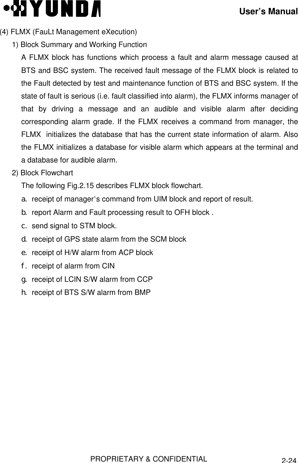 User’s ManualPROPRIETARY &amp; CONFIDENTIAL2-24(4) FLMX (FauLt Management eXecution)1) Block Summary and Working FunctionA FLMX block has functions which process a fault and alarm message caused atBTS and BSC system. The received fault message of the FLMX block is related tothe Fault detected by test and maintenance function of BTS and BSC system. If thestate of fault is serious (i.e. fault classified into alarm), the FLMX informs manager ofthat by driving a message and an audible and visible alarm after decidingcorresponding alarm grade. If the FLMX receives a command from manager, theFLMX  initializes the database that has the current state information of alarm. Alsothe FLMX initializes a database for visible alarm which appears at the terminal anda database for audible alarm.2) Block FlowchartThe following Fig.2.15 describes FLMX block flowchart.a. receipt of manager’s command from UIM block and report of result.b. report Alarm and Fault processing result to OFH block .c. send signal to STM block.d. receipt of GPS state alarm from the SCM blocke. receipt of H/W alarm from ACP blockf. receipt of alarm from CINg. receipt of LCIN S/W alarm from CCPh. receipt of BTS S/W alarm from BMP