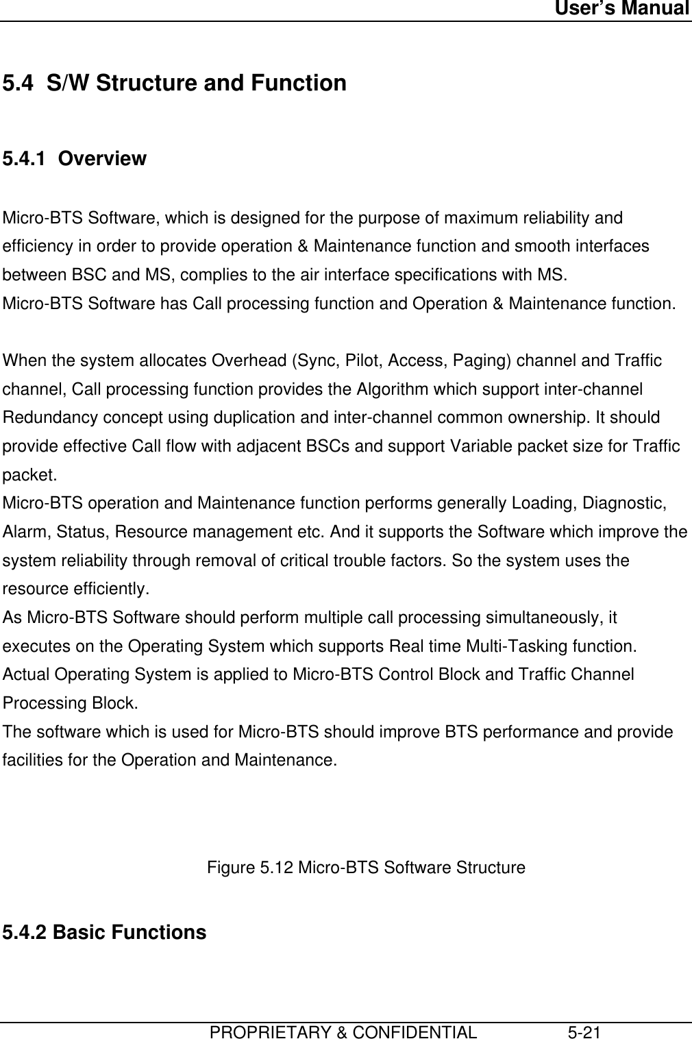 User’s Manual                         PROPRIETARY &amp; CONFIDENTIAL                   5-21 5.4  S/W Structure and Function  5.4.1  Overview  Micro-BTS Software, which is designed for the purpose of maximum reliability andefficiency in order to provide operation &amp; Maintenance function and smooth interfacesbetween BSC and MS, complies to the air interface specifications with MS. Micro-BTS Software has Call processing function and Operation &amp; Maintenance function.  When the system allocates Overhead (Sync, Pilot, Access, Paging) channel and Trafficchannel, Call processing function provides the Algorithm which support inter-channelRedundancy concept using duplication and inter-channel common ownership. It shouldprovide effective Call flow with adjacent BSCs and support Variable packet size for Trafficpacket. Micro-BTS operation and Maintenance function performs generally Loading, Diagnostic,Alarm, Status, Resource management etc. And it supports the Software which improve thesystem reliability through removal of critical trouble factors. So the system uses theresource efficiently. As Micro-BTS Software should perform multiple call processing simultaneously, itexecutes on the Operating System which supports Real time Multi-Tasking function.Actual Operating System is applied to Micro-BTS Control Block and Traffic ChannelProcessing Block. The software which is used for Micro-BTS should improve BTS performance and providefacilities for the Operation and Maintenance.    Figure 5.12 Micro-BTS Software Structure  5.4.2 Basic Functions 