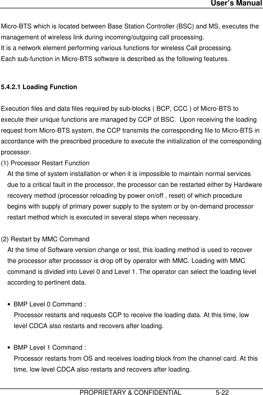 User’s Manual                         PROPRIETARY &amp; CONFIDENTIAL                   5-22 Micro-BTS which is located between Base Station Controller (BSC) and MS, executes themanagement of wireless link during incoming/outgoing call processing. It is a network element performing various functions for wireless Call processing. Each sub-function in Micro-BTS software is described as the following features.  5.4.2.1 Loading Function  Execution files and data files required by sub-blocks ( BCP, CCC ) of Micro-BTS toexecute their unique functions are managed by CCP of BSC.  Upon receiving the loadingrequest from Micro-BTS system, the CCP transmits the corresponding file to Micro-BTS inaccordance with the prescribed procedure to execute the initialization of the correspondingprocessor. (1) Processor Restart Function At the time of system installation or when it is impossible to maintain normal servicesdue to a critical fault in the processor, the processor can be restarted either by Hardwarerecovery method (processor reloading by power on/off , reset) of which procedurebegins with supply of primary power supply to the system or by on-demand processorrestart method which is executed in several steps when necessary.  (2) Restart by MMC Command At the time of Software version change or test, this loading method is used to recoverthe processor after processor is drop off by operator with MMC. Loading with MMCcommand is divided into Level 0 and Level 1. The operator can select the loading levelaccording to pertinent data. • BMP Level 0 Command : Processor restarts and requests CCP to receive the loading data. At this time, lowlevel CDCA also restarts and recovers after loading. • BMP Level 1 Command : Processor restarts from OS and receives loading block from the channel card. At thistime, low level CDCA also restarts and recovers after loading.