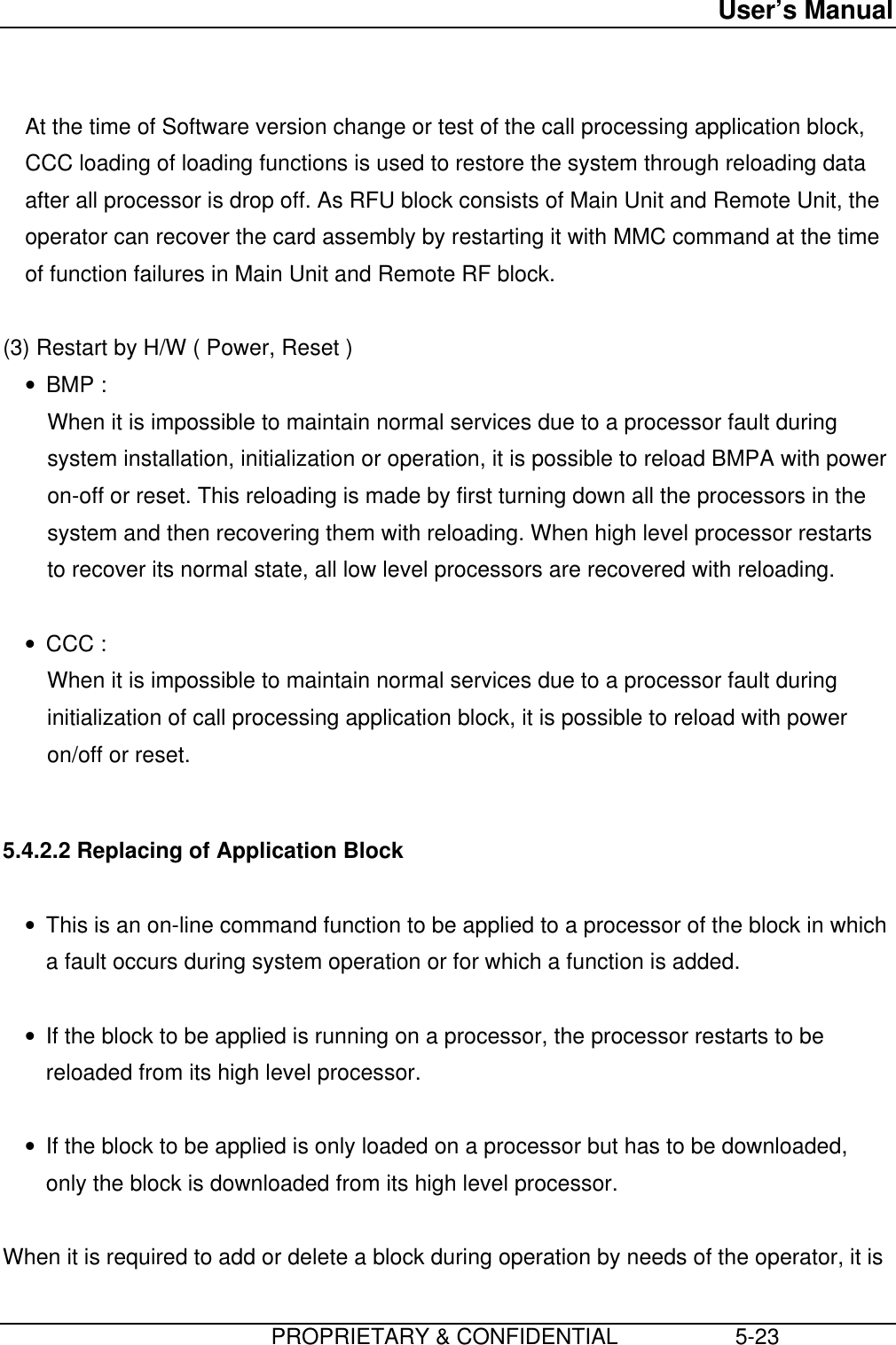 User’s Manual                         PROPRIETARY &amp; CONFIDENTIAL                   5-23  At the time of Software version change or test of the call processing application block,CCC loading of loading functions is used to restore the system through reloading dataafter all processor is drop off. As RFU block consists of Main Unit and Remote Unit, theoperator can recover the card assembly by restarting it with MMC command at the timeof function failures in Main Unit and Remote RF block.  (3) Restart by H/W ( Power, Reset )• BMP : When it is impossible to maintain normal services due to a processor fault duringsystem installation, initialization or operation, it is possible to reload BMPA with poweron-off or reset. This reloading is made by first turning down all the processors in thesystem and then recovering them with reloading. When high level processor restartsto recover its normal state, all low level processors are recovered with reloading. • CCC : When it is impossible to maintain normal services due to a processor fault duringinitialization of call processing application block, it is possible to reload with poweron/off or reset.  5.4.2.2 Replacing of Application Block • This is an on-line command function to be applied to a processor of the block in whicha fault occurs during system operation or for which a function is added. • If the block to be applied is running on a processor, the processor restarts to bereloaded from its high level processor. • If the block to be applied is only loaded on a processor but has to be downloaded,only the block is downloaded from its high level processor.  When it is required to add or delete a block during operation by needs of the operator, it is