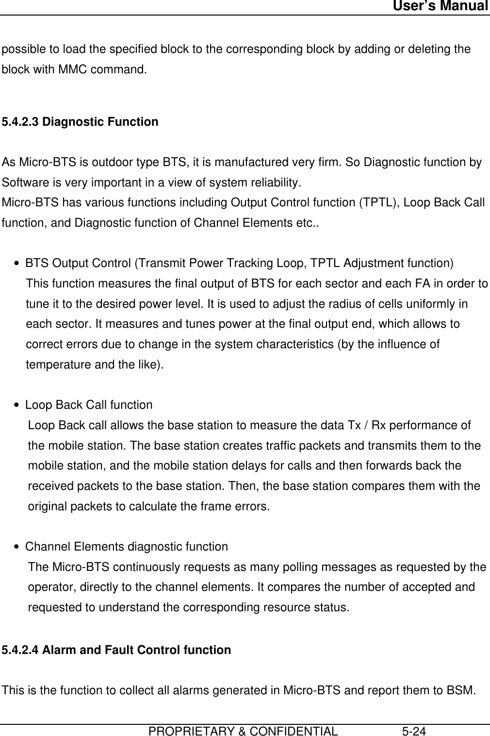 User’s Manual                         PROPRIETARY &amp; CONFIDENTIAL                   5-24possible to load the specified block to the corresponding block by adding or deleting theblock with MMC command.  5.4.2.3 Diagnostic Function  As Micro-BTS is outdoor type BTS, it is manufactured very firm. So Diagnostic function bySoftware is very important in a view of system reliability. Micro-BTS has various functions including Output Control function (TPTL), Loop Back Callfunction, and Diagnostic function of Channel Elements etc.. • BTS Output Control (Transmit Power Tracking Loop, TPTL Adjustment function) This function measures the final output of BTS for each sector and each FA in order totune it to the desired power level. It is used to adjust the radius of cells uniformly ineach sector. It measures and tunes power at the final output end, which allows tocorrect errors due to change in the system characteristics (by the influence oftemperature and the like). • Loop Back Call function Loop Back call allows the base station to measure the data Tx / Rx performance ofthe mobile station. The base station creates traffic packets and transmits them to themobile station, and the mobile station delays for calls and then forwards back thereceived packets to the base station. Then, the base station compares them with theoriginal packets to calculate the frame errors. • Channel Elements diagnostic function The Micro-BTS continuously requests as many polling messages as requested by theoperator, directly to the channel elements. It compares the number of accepted andrequested to understand the corresponding resource status.  5.4.2.4 Alarm and Fault Control function  This is the function to collect all alarms generated in Micro-BTS and report them to BSM.