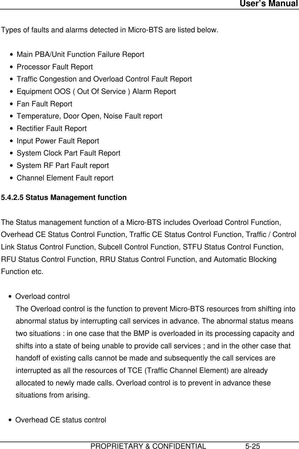 User’s Manual                         PROPRIETARY &amp; CONFIDENTIAL                   5-25Types of faults and alarms detected in Micro-BTS are listed below. • Main PBA/Unit Function Failure Report• Processor Fault Report• Traffic Congestion and Overload Control Fault Report• Equipment OOS ( Out Of Service ) Alarm Report• Fan Fault Report• Temperature, Door Open, Noise Fault report• Rectifier Fault Report• Input Power Fault Report• System Clock Part Fault Report• System RF Part Fault report• Channel Element Fault report 5.4.2.5 Status Management function  The Status management function of a Micro-BTS includes Overload Control Function,Overhead CE Status Control Function, Traffic CE Status Control Function, Traffic / ControlLink Status Control Function, Subcell Control Function, STFU Status Control Function,RFU Status Control Function, RRU Status Control Function, and Automatic BlockingFunction etc. • Overload control The Overload control is the function to prevent Micro-BTS resources from shifting intoabnormal status by interrupting call services in advance. The abnormal status meanstwo situations : in one case that the BMP is overloaded in its processing capacity andshifts into a state of being unable to provide call services ; and in the other case thathandoff of existing calls cannot be made and subsequently the call services areinterrupted as all the resources of TCE (Traffic Channel Element) are alreadyallocated to newly made calls. Overload control is to prevent in advance thesesituations from arising. • Overhead CE status control