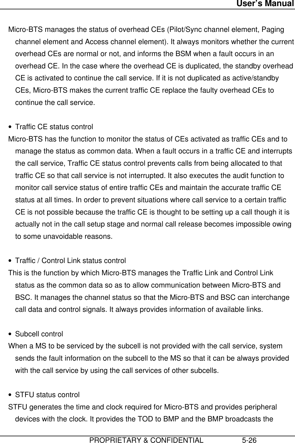 User’s Manual                         PROPRIETARY &amp; CONFIDENTIAL                   5-26 Micro-BTS manages the status of overhead CEs (Pilot/Sync channel element, Pagingchannel element and Access channel element). It always monitors whether the currentoverhead CEs are normal or not, and informs the BSM when a fault occurs in anoverhead CE. In the case where the overhead CE is duplicated, the standby overheadCE is activated to continue the call service. If it is not duplicated as active/standbyCEs, Micro-BTS makes the current traffic CE replace the faulty overhead CEs tocontinue the call service. • Traffic CE status control Micro-BTS has the function to monitor the status of CEs activated as traffic CEs and tomanage the status as common data. When a fault occurs in a traffic CE and interruptsthe call service, Traffic CE status control prevents calls from being allocated to thattraffic CE so that call service is not interrupted. It also executes the audit function tomonitor call service status of entire traffic CEs and maintain the accurate traffic CEstatus at all times. In order to prevent situations where call service to a certain trafficCE is not possible because the traffic CE is thought to be setting up a call though it isactually not in the call setup stage and normal call release becomes impossible owingto some unavoidable reasons. • Traffic / Control Link status control This is the function by which Micro-BTS manages the Traffic Link and Control Linkstatus as the common data so as to allow communication between Micro-BTS andBSC. It manages the channel status so that the Micro-BTS and BSC can interchangecall data and control signals. It always provides information of available links. • Subcell control When a MS to be serviced by the subcell is not provided with the call service, systemsends the fault information on the subcell to the MS so that it can be always providedwith the call service by using the call services of other subcells. • STFU status control STFU generates the time and clock required for Micro-BTS and provides peripheraldevices with the clock. It provides the TOD to BMP and the BMP broadcasts the