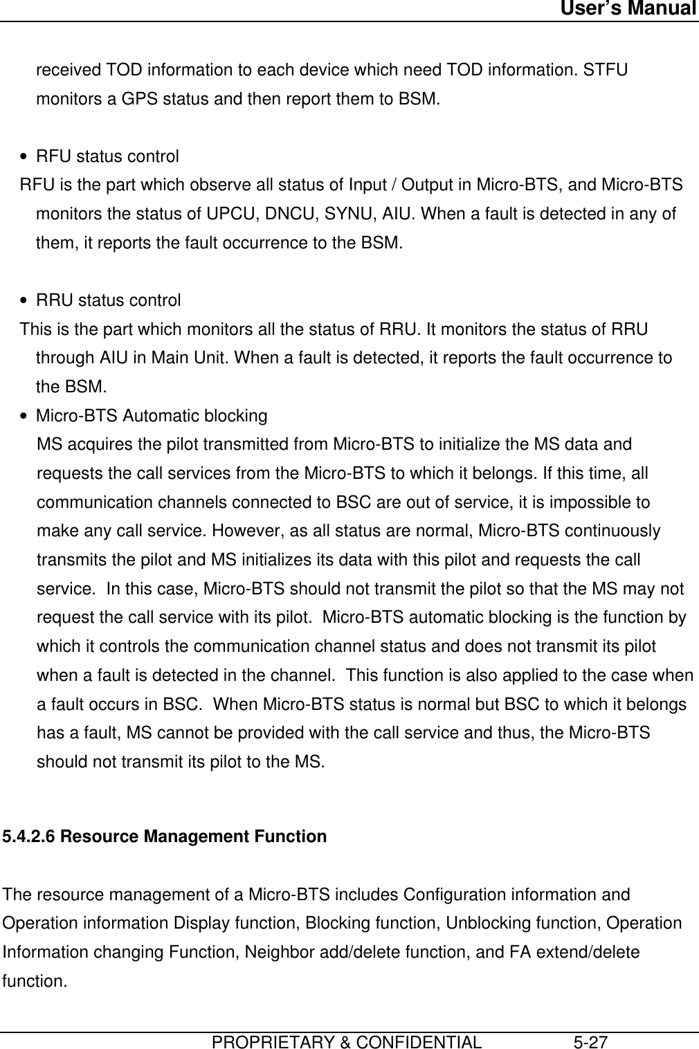 User’s Manual                         PROPRIETARY &amp; CONFIDENTIAL                   5-27received TOD information to each device which need TOD information. STFUmonitors a GPS status and then report them to BSM. • RFU status control RFU is the part which observe all status of Input / Output in Micro-BTS, and Micro-BTSmonitors the status of UPCU, DNCU, SYNU, AIU. When a fault is detected in any ofthem, it reports the fault occurrence to the BSM. • RRU status control This is the part which monitors all the status of RRU. It monitors the status of RRUthrough AIU in Main Unit. When a fault is detected, it reports the fault occurrence tothe BSM.• Micro-BTS Automatic blocking MS acquires the pilot transmitted from Micro-BTS to initialize the MS data andrequests the call services from the Micro-BTS to which it belongs. If this time, allcommunication channels connected to BSC are out of service, it is impossible tomake any call service. However, as all status are normal, Micro-BTS continuouslytransmits the pilot and MS initializes its data with this pilot and requests the callservice.  In this case, Micro-BTS should not transmit the pilot so that the MS may notrequest the call service with its pilot.  Micro-BTS automatic blocking is the function bywhich it controls the communication channel status and does not transmit its pilotwhen a fault is detected in the channel.  This function is also applied to the case whena fault occurs in BSC.  When Micro-BTS status is normal but BSC to which it belongshas a fault, MS cannot be provided with the call service and thus, the Micro-BTSshould not transmit its pilot to the MS.  5.4.2.6 Resource Management Function  The resource management of a Micro-BTS includes Configuration information andOperation information Display function, Blocking function, Unblocking function, OperationInformation changing Function, Neighbor add/delete function, and FA extend/deletefunction.