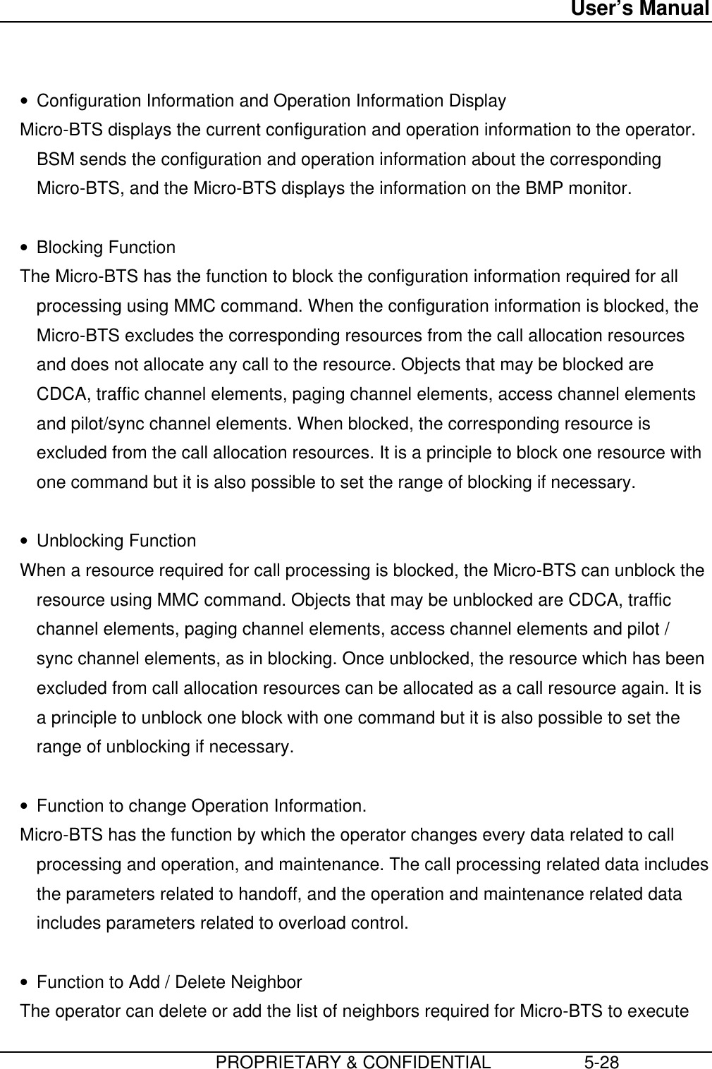 User’s Manual                         PROPRIETARY &amp; CONFIDENTIAL                   5-28 • Configuration Information and Operation Information Display Micro-BTS displays the current configuration and operation information to the operator.BSM sends the configuration and operation information about the correspondingMicro-BTS, and the Micro-BTS displays the information on the BMP monitor. • Blocking Function The Micro-BTS has the function to block the configuration information required for allprocessing using MMC command. When the configuration information is blocked, theMicro-BTS excludes the corresponding resources from the call allocation resourcesand does not allocate any call to the resource. Objects that may be blocked areCDCA, traffic channel elements, paging channel elements, access channel elementsand pilot/sync channel elements. When blocked, the corresponding resource isexcluded from the call allocation resources. It is a principle to block one resource withone command but it is also possible to set the range of blocking if necessary. • Unblocking Function When a resource required for call processing is blocked, the Micro-BTS can unblock theresource using MMC command. Objects that may be unblocked are CDCA, trafficchannel elements, paging channel elements, access channel elements and pilot /sync channel elements, as in blocking. Once unblocked, the resource which has beenexcluded from call allocation resources can be allocated as a call resource again. It isa principle to unblock one block with one command but it is also possible to set therange of unblocking if necessary. • Function to change Operation Information. Micro-BTS has the function by which the operator changes every data related to callprocessing and operation, and maintenance. The call processing related data includesthe parameters related to handoff, and the operation and maintenance related dataincludes parameters related to overload control. • Function to Add / Delete Neighbor The operator can delete or add the list of neighbors required for Micro-BTS to execute