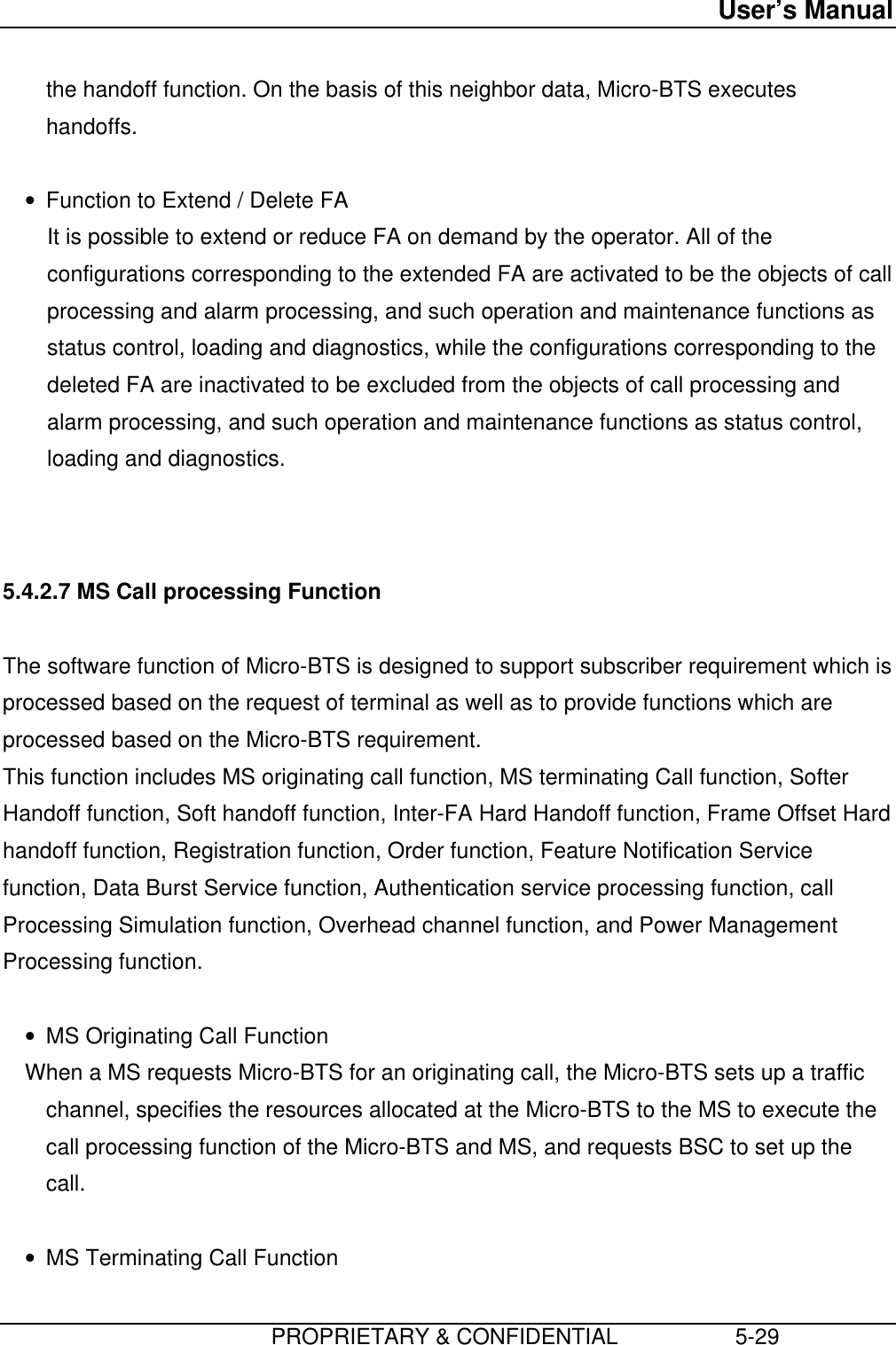 User’s Manual                         PROPRIETARY &amp; CONFIDENTIAL                   5-29the handoff function. On the basis of this neighbor data, Micro-BTS executeshandoffs. • Function to Extend / Delete FA It is possible to extend or reduce FA on demand by the operator. All of theconfigurations corresponding to the extended FA are activated to be the objects of callprocessing and alarm processing, and such operation and maintenance functions asstatus control, loading and diagnostics, while the configurations corresponding to thedeleted FA are inactivated to be excluded from the objects of call processing andalarm processing, and such operation and maintenance functions as status control,loading and diagnostics.   5.4.2.7 MS Call processing Function  The software function of Micro-BTS is designed to support subscriber requirement which isprocessed based on the request of terminal as well as to provide functions which areprocessed based on the Micro-BTS requirement. This function includes MS originating call function, MS terminating Call function, SofterHandoff function, Soft handoff function, Inter-FA Hard Handoff function, Frame Offset Hardhandoff function, Registration function, Order function, Feature Notification Servicefunction, Data Burst Service function, Authentication service processing function, callProcessing Simulation function, Overhead channel function, and Power ManagementProcessing function. • MS Originating Call Function When a MS requests Micro-BTS for an originating call, the Micro-BTS sets up a trafficchannel, specifies the resources allocated at the Micro-BTS to the MS to execute thecall processing function of the Micro-BTS and MS, and requests BSC to set up thecall. • MS Terminating Call Function