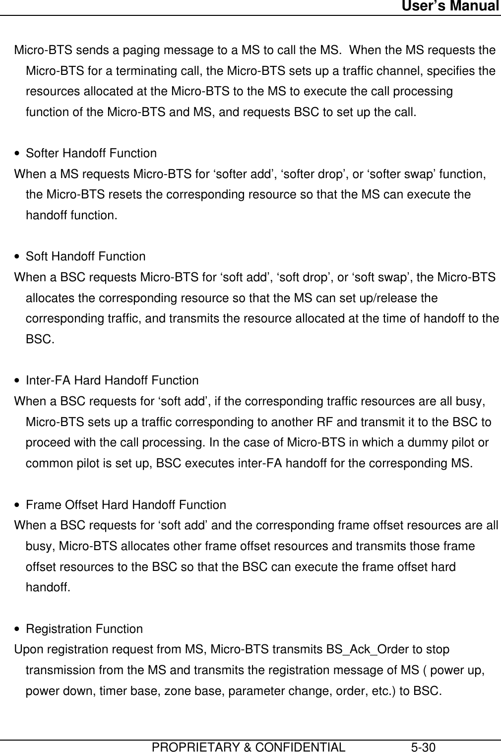 User’s Manual                         PROPRIETARY &amp; CONFIDENTIAL                   5-30 Micro-BTS sends a paging message to a MS to call the MS.  When the MS requests theMicro-BTS for a terminating call, the Micro-BTS sets up a traffic channel, specifies theresources allocated at the Micro-BTS to the MS to execute the call processingfunction of the Micro-BTS and MS, and requests BSC to set up the call. • Softer Handoff Function When a MS requests Micro-BTS for ‘softer add’, ‘softer drop’, or ‘softer swap’ function,the Micro-BTS resets the corresponding resource so that the MS can execute thehandoff function. • Soft Handoff Function When a BSC requests Micro-BTS for ‘soft add’, ‘soft drop’, or ‘soft swap’, the Micro-BTSallocates the corresponding resource so that the MS can set up/release thecorresponding traffic, and transmits the resource allocated at the time of handoff to theBSC. • Inter-FA Hard Handoff Function When a BSC requests for ‘soft add’, if the corresponding traffic resources are all busy,Micro-BTS sets up a traffic corresponding to another RF and transmit it to the BSC toproceed with the call processing. In the case of Micro-BTS in which a dummy pilot orcommon pilot is set up, BSC executes inter-FA handoff for the corresponding MS. • Frame Offset Hard Handoff Function When a BSC requests for ‘soft add’ and the corresponding frame offset resources are allbusy, Micro-BTS allocates other frame offset resources and transmits those frameoffset resources to the BSC so that the BSC can execute the frame offset hardhandoff. • Registration Function Upon registration request from MS, Micro-BTS transmits BS_Ack_Order to stoptransmission from the MS and transmits the registration message of MS ( power up,power down, timer base, zone base, parameter change, order, etc.) to BSC. 