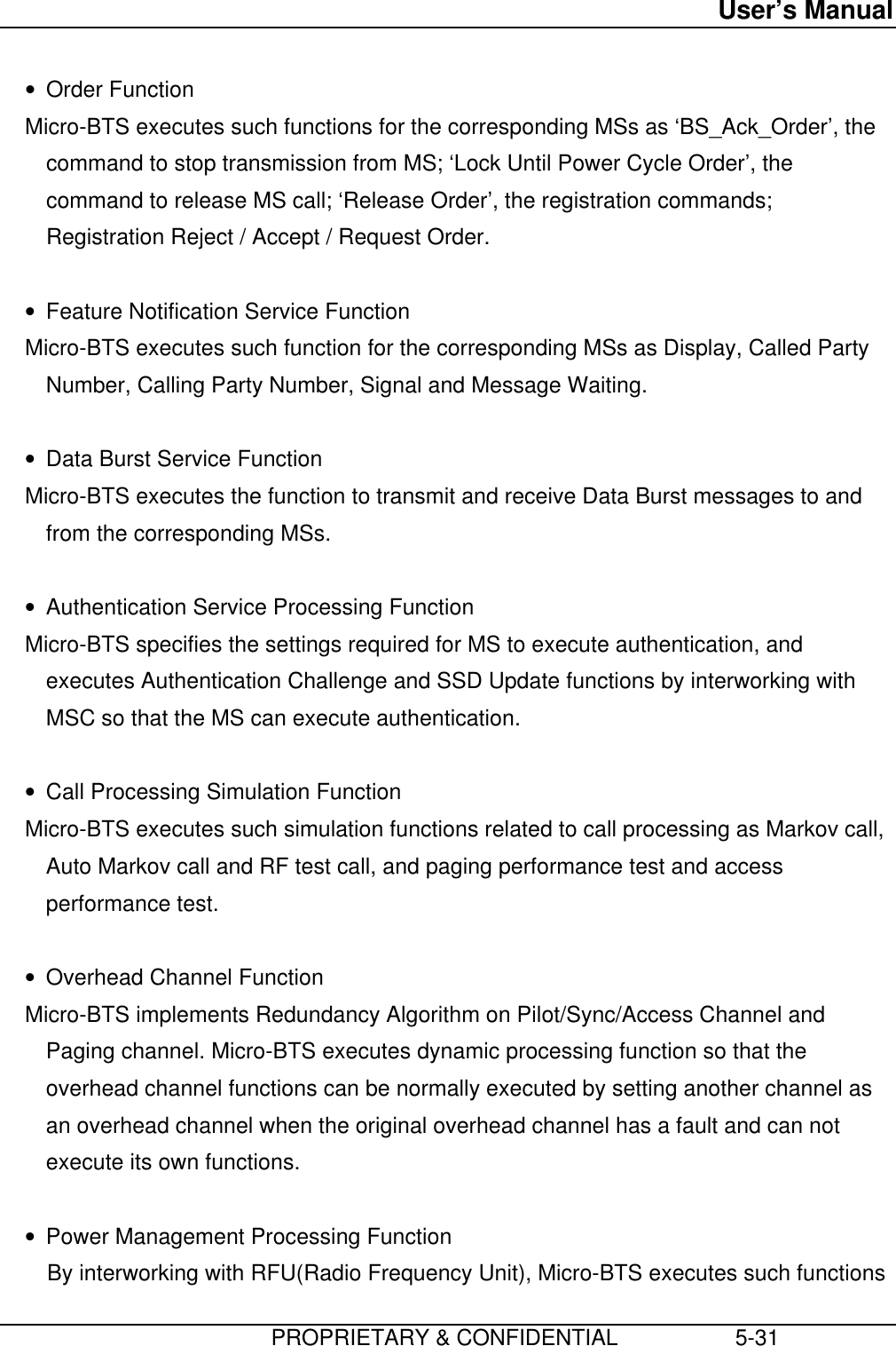 User’s Manual                         PROPRIETARY &amp; CONFIDENTIAL                   5-31• Order Function Micro-BTS executes such functions for the corresponding MSs as ‘BS_Ack_Order’, thecommand to stop transmission from MS; ‘Lock Until Power Cycle Order’, thecommand to release MS call; ‘Release Order’, the registration commands;Registration Reject / Accept / Request Order. • Feature Notification Service Function Micro-BTS executes such function for the corresponding MSs as Display, Called PartyNumber, Calling Party Number, Signal and Message Waiting. • Data Burst Service Function Micro-BTS executes the function to transmit and receive Data Burst messages to andfrom the corresponding MSs. • Authentication Service Processing Function Micro-BTS specifies the settings required for MS to execute authentication, andexecutes Authentication Challenge and SSD Update functions by interworking withMSC so that the MS can execute authentication. • Call Processing Simulation Function Micro-BTS executes such simulation functions related to call processing as Markov call,Auto Markov call and RF test call, and paging performance test and accessperformance test. • Overhead Channel Function Micro-BTS implements Redundancy Algorithm on Pilot/Sync/Access Channel andPaging channel. Micro-BTS executes dynamic processing function so that theoverhead channel functions can be normally executed by setting another channel asan overhead channel when the original overhead channel has a fault and can notexecute its own functions. • Power Management Processing FunctionBy interworking with RFU(Radio Frequency Unit), Micro-BTS executes such functions