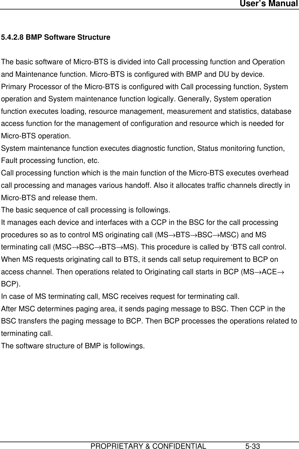 User’s Manual                         PROPRIETARY &amp; CONFIDENTIAL                   5-335.4.2.8 BMP Software StructureThe basic software of Micro-BTS is divided into Call processing function and Operationand Maintenance function. Micro-BTS is configured with BMP and DU by device.Primary Processor of the Micro-BTS is configured with Call processing function, Systemoperation and System maintenance function logically. Generally, System operationfunction executes loading, resource management, measurement and statistics, databaseaccess function for the management of configuration and resource which is needed forMicro-BTS operation.System maintenance function executes diagnostic function, Status monitoring function,Fault processing function, etc.Call processing function which is the main function of the Micro-BTS executes overheadcall processing and manages various handoff. Also it allocates traffic channels directly inMicro-BTS and release them.The basic sequence of call processing is followings.It manages each device and interfaces with a CCP in the BSC for the call processingprocedures so as to control MS originating call (MS→BTS→BSC→MSC) and MSterminating call (MSC→BSC→BTS→MS). This procedure is called by ‘BTS call control.When MS requests originating call to BTS, it sends call setup requirement to BCP onaccess channel. Then operations related to Originating call starts in BCP (MS→ACE→BCP).In case of MS terminating call, MSC receives request for terminating call.After MSC determines paging area, it sends paging message to BSC. Then CCP in theBSC transfers the paging message to BCP. Then BCP processes the operations related toterminating call.The software structure of BMP is followings.