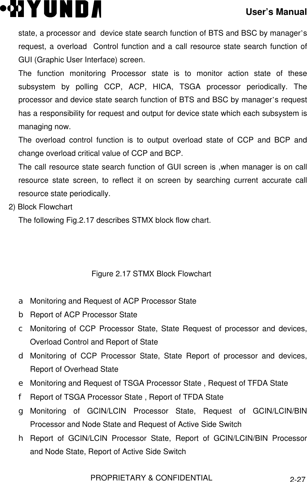 User’s ManualPROPRIETARY &amp; CONFIDENTIAL2-27state, a processor and  device state search function of BTS and BSC by manager’srequest, a overload  Control function and a call resource state search function ofGUI (Graphic User Interface) screen.The function monitoring Processor state is to monitor action state of thesesubsystem by polling CCP, ACP, HICA, TSGA processor periodically. Theprocessor and device state search function of BTS and BSC by manager’s requesthas a responsibility for request and output for device state which each subsystem ismanaging now.The overload control function is to output overload state of CCP and BCP andchange overload critical value of CCP and BCP.The call resource state search function of GUI screen is ,when manager is on callresource state screen, to reflect it on screen by searching current accurate callresource state periodically.2) Block FlowchartThe following Fig.2.17 describes STMX block flow chart.Figure 2.17 STMX Block Flowcharta Monitoring and Request of ACP Processor Stateb Report of ACP Processor Statec Monitoring of CCP Processor State, State Request of processor and devices,Overload Control and Report of Stated Monitoring of CCP Processor State, State Report of processor and devices,Report of Overhead Statee Monitoring and Request of TSGA Processor State , Request of TFDA Statef Report of TSGA Processor State , Report of TFDA Stateg Monitoring of GCIN/LCIN Processor State, Request of GCIN/LCIN/BINProcessor and Node State and Request of Active Side Switchh Report of GCIN/LCIN Processor State, Report of GCIN/LCIN/BIN Processorand Node State, Report of Active Side Switch