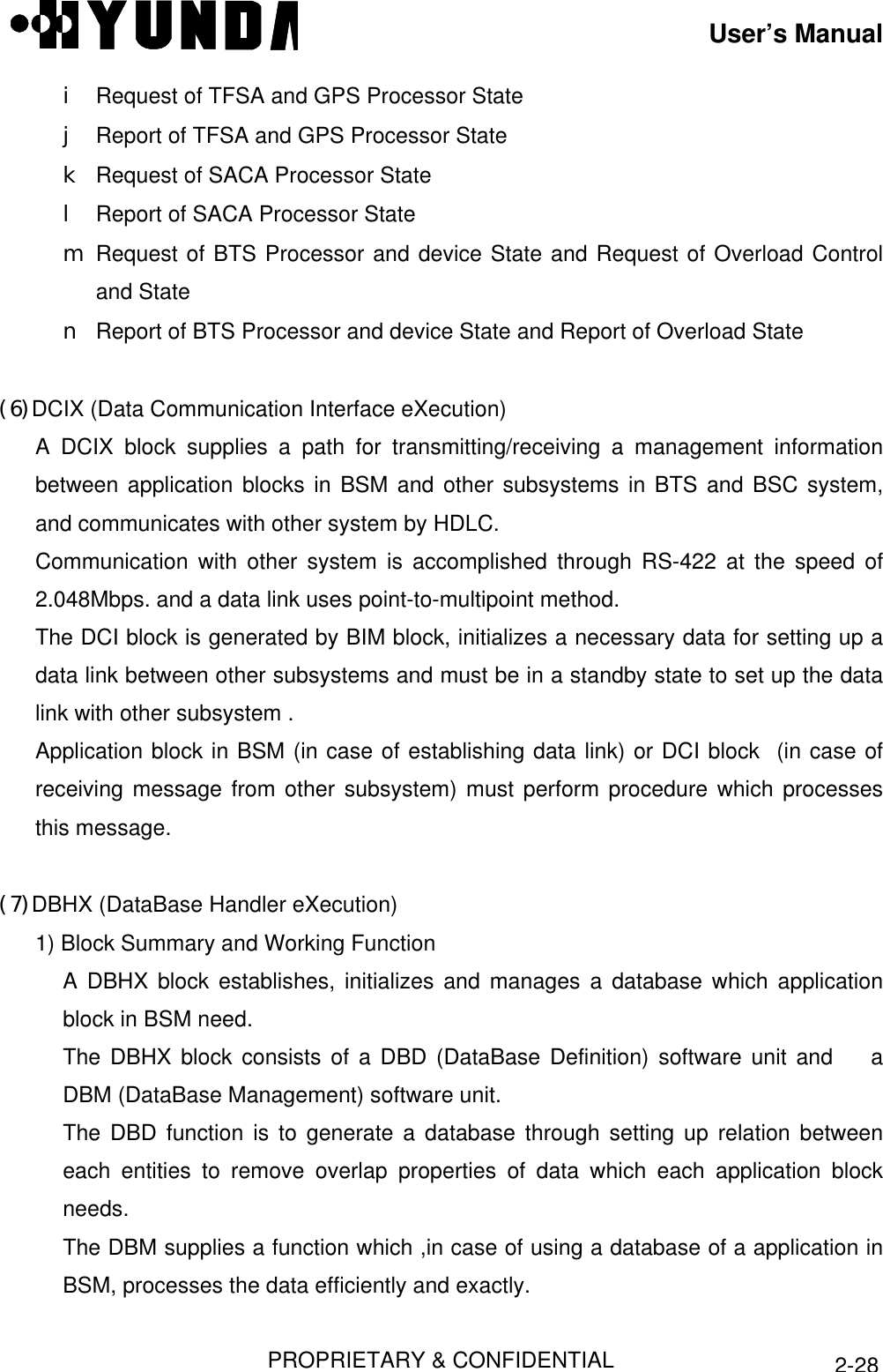 User’s ManualPROPRIETARY &amp; CONFIDENTIAL2-28i Request of TFSA and GPS Processor Statej Report of TFSA and GPS Processor Statek Request of SACA Processor Statel Report of SACA Processor Statem Request of BTS Processor and device State and Request of Overload Controland Staten Report of BTS Processor and device State and Report of Overload State(6) DCIX (Data Communication Interface eXecution) A DCIX block supplies a path for transmitting/receiving a management informationbetween application blocks in BSM and other subsystems in BTS and BSC system,and communicates with other system by HDLC. Communication with other system is accomplished through RS-422 at the speed of2.048Mbps. and a data link uses point-to-multipoint method. The DCI block is generated by BIM block, initializes a necessary data for setting up adata link between other subsystems and must be in a standby state to set up the datalink with other subsystem . Application block in BSM (in case of establishing data link) or DCI block  (in case ofreceiving message from other subsystem) must perform procedure which processesthis message. (7) DBHX (DataBase Handler eXecution)1) Block Summary and Working FunctionA DBHX block establishes, initializes and manages a database which applicationblock in BSM need.The DBHX block consists of a DBD (DataBase Definition) software unit and    aDBM (DataBase Management) software unit.The DBD function is to generate a database through setting up relation betweeneach entities to remove overlap properties of data which each application blockneeds.The DBM supplies a function which ,in case of using a database of a application inBSM, processes the data efficiently and exactly.