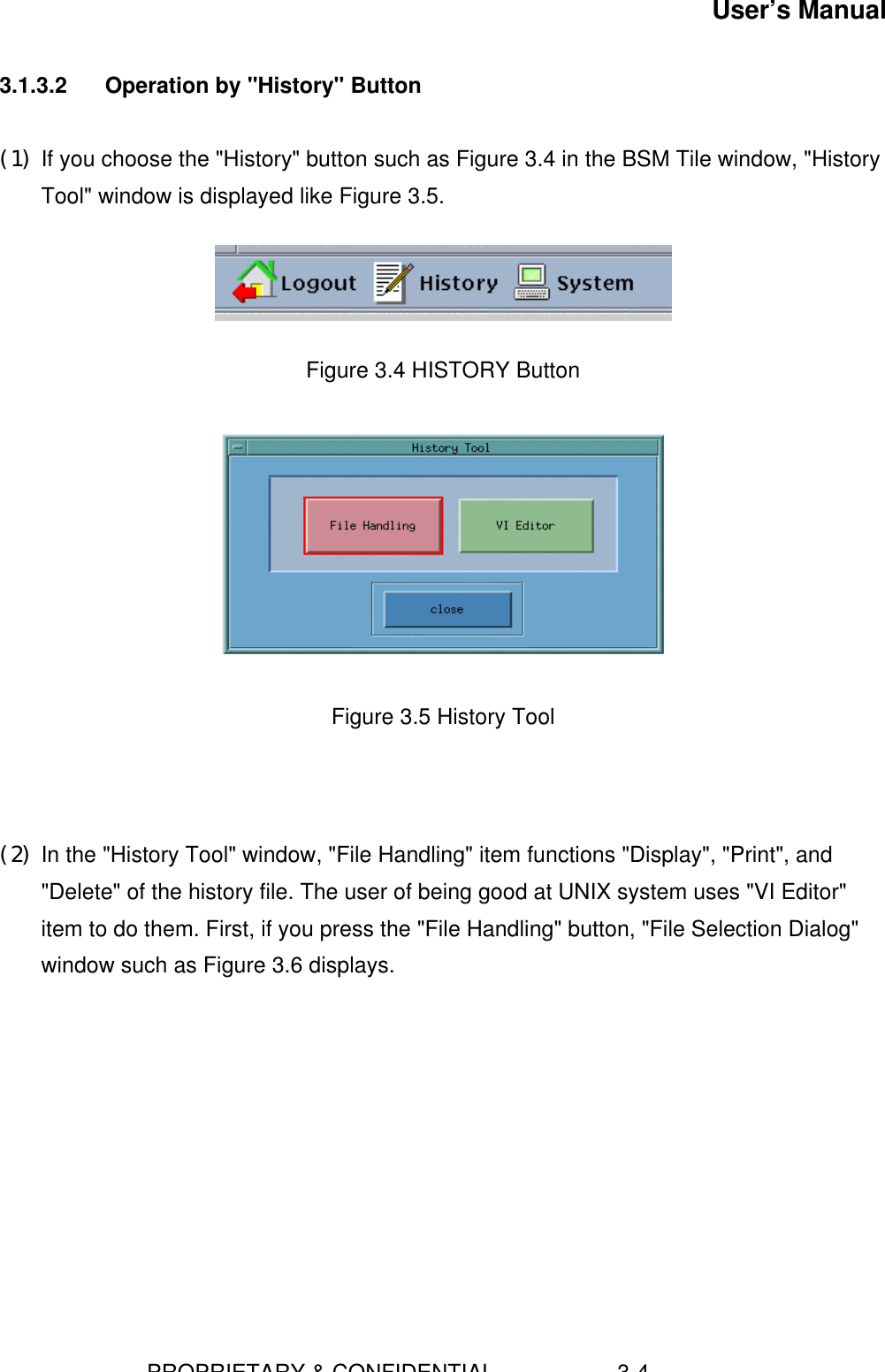 User’s Manual                        PROPRIETARY &amp; CONFIDENTIAL                    3-43.1.3.2  Operation by &quot;History&quot; Button(1) If you choose the &quot;History&quot; button such as Figure 3.4 in the BSM Tile window, &quot;HistoryTool&quot; window is displayed like Figure 3.5.    Figure 3.4 HISTORY Button    Figure 3.5 History Tool    (2) In the &quot;History Tool&quot; window, &quot;File Handling&quot; item functions &quot;Display&quot;, &quot;Print&quot;, and&quot;Delete&quot; of the history file. The user of being good at UNIX system uses &quot;VI Editor&quot;item to do them. First, if you press the &quot;File Handling&quot; button, &quot;File Selection Dialog&quot;window such as Figure 3.6 displays. 