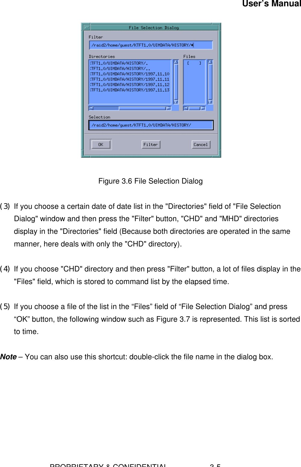 User’s Manual                        PROPRIETARY &amp; CONFIDENTIAL                    3-5   Figure 3.6 File Selection Dialog (3) If you choose a certain date of date list in the &quot;Directories&quot; field of &quot;File SelectionDialog&quot; window and then press the &quot;Filter&quot; button, &quot;CHD&quot; and &quot;MHD&quot; directoriesdisplay in the &quot;Directories&quot; field (Because both directories are operated in the samemanner, here deals with only the &quot;CHD&quot; directory). (4) If you choose &quot;CHD&quot; directory and then press &quot;Filter&quot; button, a lot of files display in the&quot;Files&quot; field, which is stored to command list by the elapsed time. (5) If you choose a file of the list in the “Files” field of “File Selection Dialog” and press“OK” button, the following window such as Figure 3.7 is represented. This list is sortedto time.  Note – You can also use this shortcut: double-click the file name in the dialog box. 