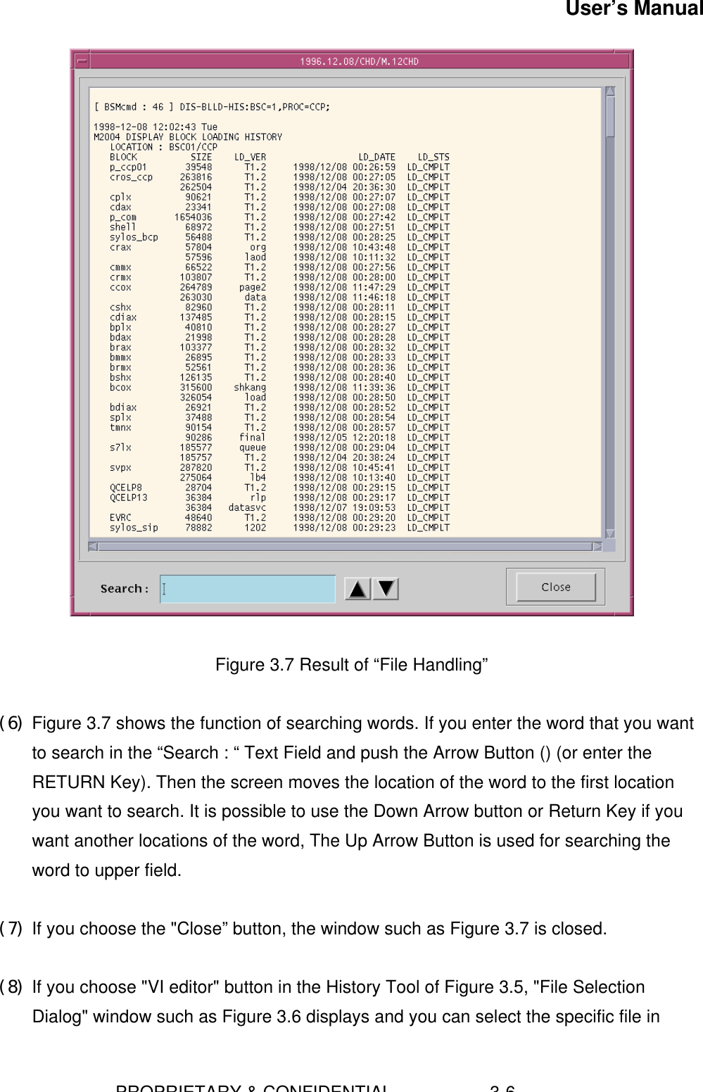 User’s Manual                        PROPRIETARY &amp; CONFIDENTIAL                    3-6   Figure 3.7 Result of “File Handling” (6) Figure 3.7 shows the function of searching words. If you enter the word that you wantto search in the “Search : “ Text Field and push the Arrow Button () (or enter theRETURN Key). Then the screen moves the location of the word to the first locationyou want to search. It is possible to use the Down Arrow button or Return Key if youwant another locations of the word, The Up Arrow Button is used for searching theword to upper field. (7) If you choose the &quot;Close” button, the window such as Figure 3.7 is closed. (8) If you choose &quot;VI editor&quot; button in the History Tool of Figure 3.5, &quot;File SelectionDialog&quot; window such as Figure 3.6 displays and you can select the specific file in