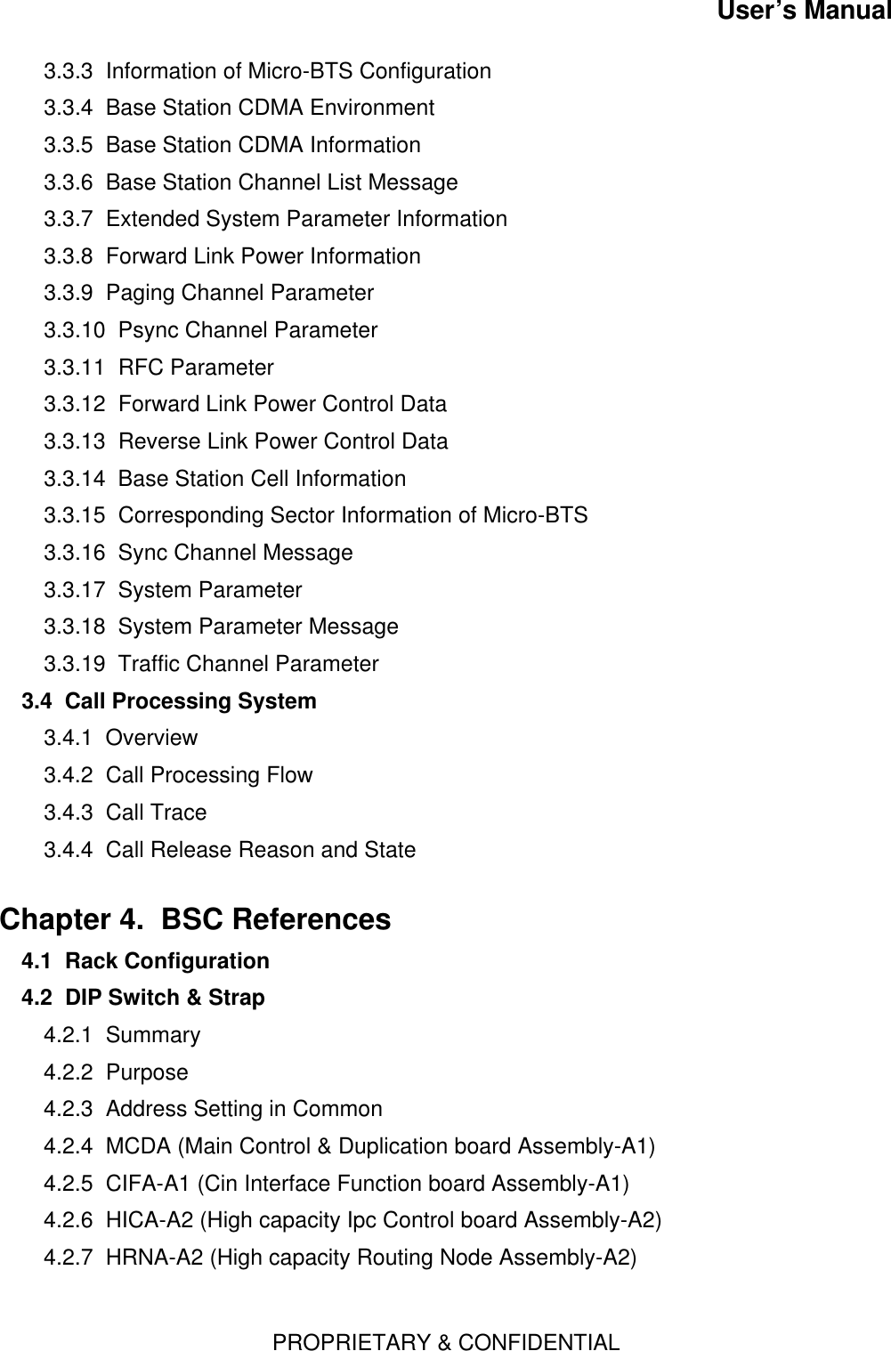 User’s ManualPROPRIETARY &amp; CONFIDENTIAL3.3.3  Information of Micro-BTS Configuration3.3.4  Base Station CDMA Environment3.3.5  Base Station CDMA Information3.3.6  Base Station Channel List Message3.3.7  Extended System Parameter Information3.3.8  Forward Link Power Information3.3.9  Paging Channel Parameter3.3.10  Psync Channel Parameter3.3.11  RFC Parameter3.3.12  Forward Link Power Control Data3.3.13  Reverse Link Power Control Data3.3.14  Base Station Cell Information3.3.15  Corresponding Sector Information of Micro-BTS3.3.16  Sync Channel Message3.3.17  System Parameter3.3.18  System Parameter Message3.3.19  Traffic Channel Parameter3.4  Call Processing System  3.4.1  Overview3.4.2  Call Processing Flow3.4.3  Call Trace3.4.4  Call Release Reason and StateChapter 4.  BSC References  4.1  Rack Configuration4.2  DIP Switch &amp; Strap4.2.1  Summary4.2.2  Purpose4.2.3  Address Setting in Common4.2.4  MCDA (Main Control &amp; Duplication board Assembly-A1)4.2.5  CIFA-A1 (Cin Interface Function board Assembly-A1)4.2.6  HICA-A2 (High capacity Ipc Control board Assembly-A2)4.2.7  HRNA-A2 (High capacity Routing Node Assembly-A2)