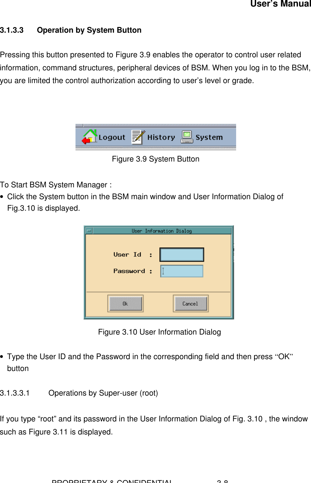 User’s Manual                        PROPRIETARY &amp; CONFIDENTIAL                    3-83.1.3.3  Operation by System ButtonPressing this button presented to Figure 3.9 enables the operator to control user relatedinformation, command structures, peripheral devices of BSM. When you log in to the BSM,you are limited the control authorization according to user’s level or grade.Figure 3.9 System ButtonTo Start BSM System Manager :• Click the System button in the BSM main window and User Information Dialog ofFig.3.10 is displayed.   Figure 3.10 User Information Dialog • Type the User ID and the Password in the corresponding field and then press “OK”button3.1.3.3.1  Operations by Super-user (root)If you type “root” and its password in the User Information Dialog of Fig. 3.10 , the windowsuch as Figure 3.11 is displayed.