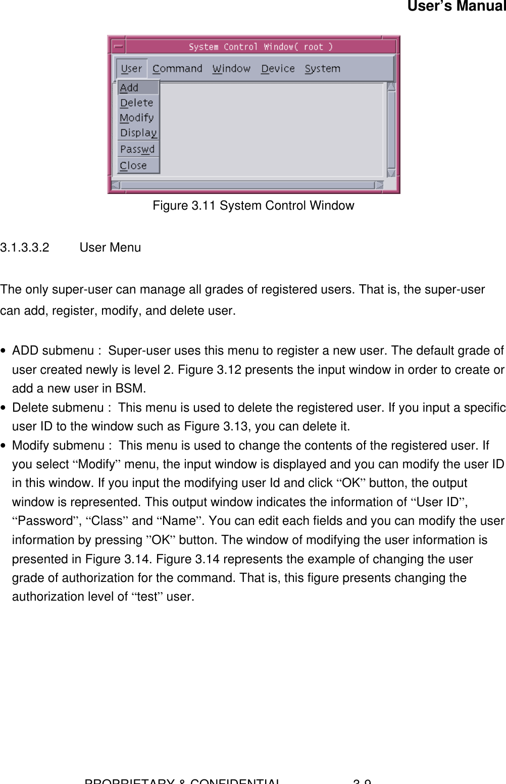 User’s Manual                        PROPRIETARY &amp; CONFIDENTIAL                    3-9Figure 3.11 System Control Window3.1.3.3.2  User MenuThe only super-user can manage all grades of registered users. That is, the super-usercan add, register, modify, and delete user.• ADD submenu :  Super-user uses this menu to register a new user. The default grade ofuser created newly is level 2. Figure 3.12 presents the input window in order to create oradd a new user in BSM.• Delete submenu :  This menu is used to delete the registered user. If you input a specificuser ID to the window such as Figure 3.13, you can delete it.• Modify submenu :  This menu is used to change the contents of the registered user. Ifyou select “Modify” menu, the input window is displayed and you can modify the user IDin this window. If you input the modifying user Id and click “OK” button, the outputwindow is represented. This output window indicates the information of “User ID”,“Password”, “Class” and “Name”. You can edit each fields and you can modify the userinformation by pressing ”OK” button. The window of modifying the user information ispresented in Figure 3.14. Figure 3.14 represents the example of changing the usergrade of authorization for the command. That is, this figure presents changing theauthorization level of “test” user.  