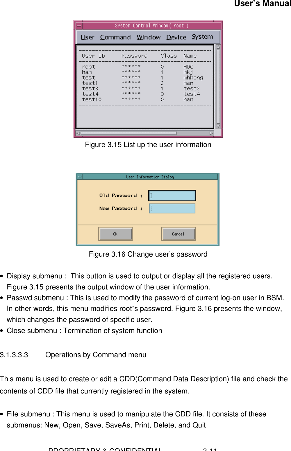 User’s Manual                        PROPRIETARY &amp; CONFIDENTIAL                    3-11  Figure 3.15 List up the user information    Figure 3.16 Change user’s password • Display submenu :  This button is used to output or display all the registered users.Figure 3.15 presents the output window of the user information.• Passwd submenu : This is used to modify the password of current log-on user in BSM.In other words, this menu modifies root’s password. Figure 3.16 presents the window,which changes the password of specific user.• Close submenu : Termination of system function3.1.3.3.3  Operations by Command menuThis menu is used to create or edit a CDD(Command Data Description) file and check thecontents of CDD file that currently registered in the system.• File submenu : This menu is used to manipulate the CDD file. It consists of thesesubmenus: New, Open, Save, SaveAs, Print, Delete, and Quit