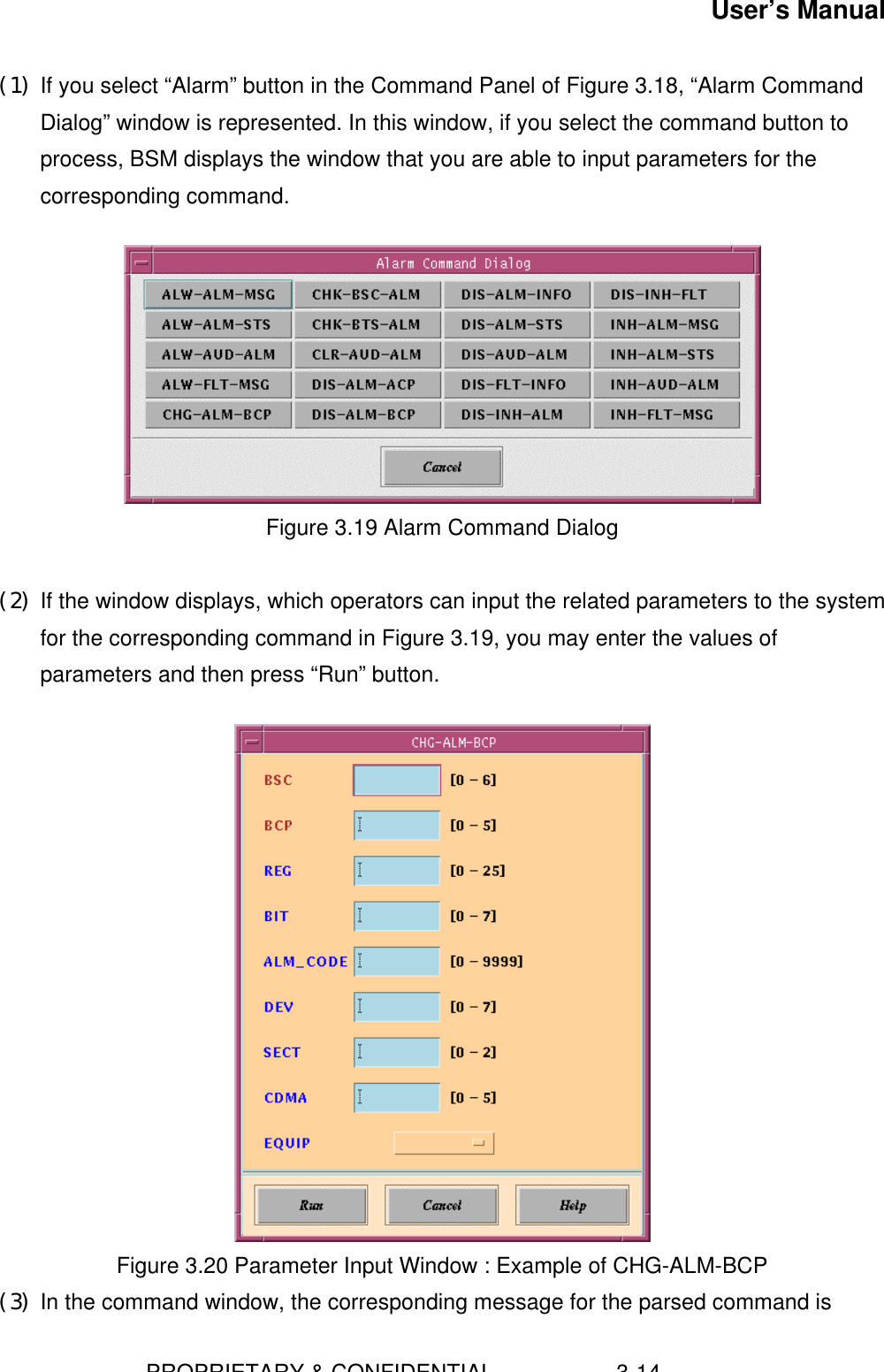 User’s Manual                        PROPRIETARY &amp; CONFIDENTIAL                    3-14(1) If you select “Alarm” button in the Command Panel of Figure 3.18, “Alarm CommandDialog” window is represented. In this window, if you select the command button toprocess, BSM displays the window that you are able to input parameters for thecorresponding command.Figure 3.19 Alarm Command Dialog(2) If the window displays, which operators can input the related parameters to the systemfor the corresponding command in Figure 3.19, you may enter the values ofparameters and then press “Run” button.   Figure 3.20 Parameter Input Window : Example of CHG-ALM-BCP(3) In the command window, the corresponding message for the parsed command is