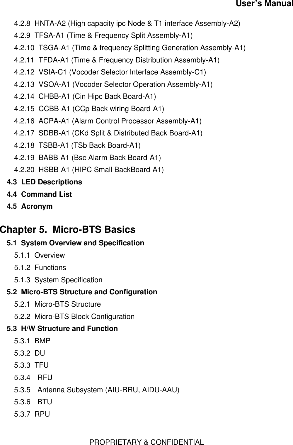 User’s ManualPROPRIETARY &amp; CONFIDENTIAL4.2.8  HNTA-A2 (High capacity ipc Node &amp; T1 interface Assembly-A2)4.2.9  TFSA-A1 (Time &amp; Frequency Split Assembly-A1)4.2.10  TSGA-A1 (Time &amp; frequency Splitting Generation Assembly-A1)4.2.11  TFDA-A1 (Time &amp; Frequency Distribution Assembly-A1)4.2.12  VSIA-C1 (Vocoder Selector Interface Assembly-C1)4.2.13  VSOA-A1 (Vocoder Selector Operation Assembly-A1)4.2.14  CHBB-A1 (Cin Hipc Back Board-A1)4.2.15  CCBB-A1 (CCp Back wiring Board-A1)4.2.16  ACPA-A1 (Alarm Control Processor Assembly-A1)4.2.17  SDBB-A1 (CKd Split &amp; Distributed Back Board-A1)4.2.18  TSBB-A1 (TSb Back Board-A1)4.2.19  BABB-A1 (Bsc Alarm Back Board-A1)4.2.20  HSBB-A1 (HIPC Small BackBoard-A1)4.3  LED Descriptions4.4  Command List4.5  AcronymChapter 5.  Micro-BTS Basics  5.1  System Overview and Specification5.1.1  Overview5.1.2  Functions5.1.3  System Specification5.2  Micro-BTS Structure and Configuration5.2.1  Micro-BTS Structure5.2.2  Micro-BTS Block Configuration5.3  H/W Structure and Function  5.3.1  BMP5.3.2  DU5.3.3  TFU5.3.4 RFU5.3.5 Antenna Subsystem (AIU-RRU, AIDU-AAU)5.3.6 BTU5.3.7  RPU