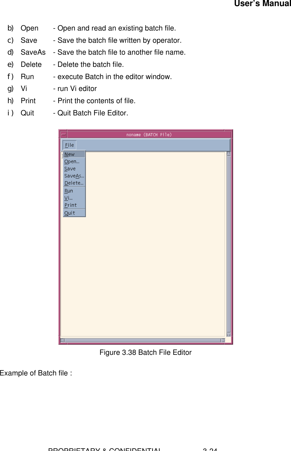 User’s Manual                        PROPRIETARY &amp; CONFIDENTIAL                    3-24b) Open   - Open and read an existing batch file.c) Save  - Save the batch file written by operator.d) SaveAs  - Save the batch file to another file name.e) Delete   - Delete the batch file.f) Run  - execute Batch in the editor window.g) Vi   - run Vi editorh) Print   - Print the contents of file.i) Quit     - Quit Batch File Editor.Figure 3.38 Batch File EditorExample of Batch file :