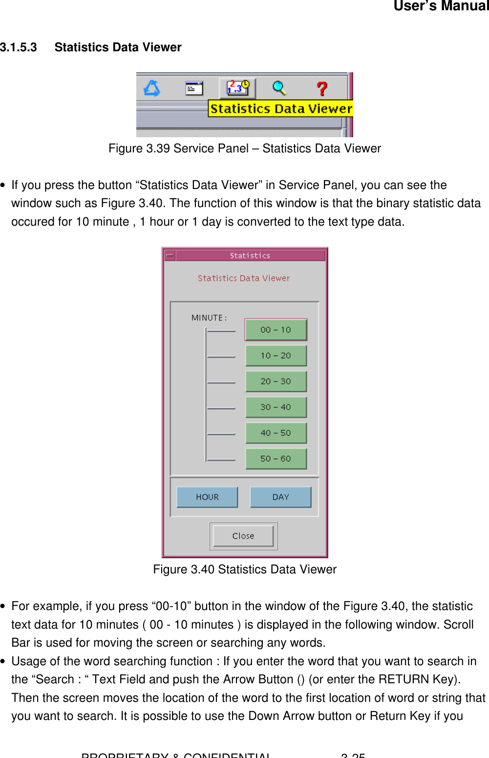 User’s Manual                        PROPRIETARY &amp; CONFIDENTIAL                    3-253.1.5.3 Statistics Data ViewerFigure 3.39 Service Panel – Statistics Data Viewer• If you press the button “Statistics Data Viewer” in Service Panel, you can see thewindow such as Figure 3.40. The function of this window is that the binary statistic dataoccured for 10 minute , 1 hour or 1 day is converted to the text type data.Figure 3.40 Statistics Data Viewer• For example, if you press “00-10” button in the window of the Figure 3.40, the statistictext data for 10 minutes ( 00 - 10 minutes ) is displayed in the following window. ScrollBar is used for moving the screen or searching any words.• Usage of the word searching function : If you enter the word that you want to search inthe “Search : “ Text Field and push the Arrow Button () (or enter the RETURN Key).Then the screen moves the location of the word to the first location of word or string thatyou want to search. It is possible to use the Down Arrow button or Return Key if you