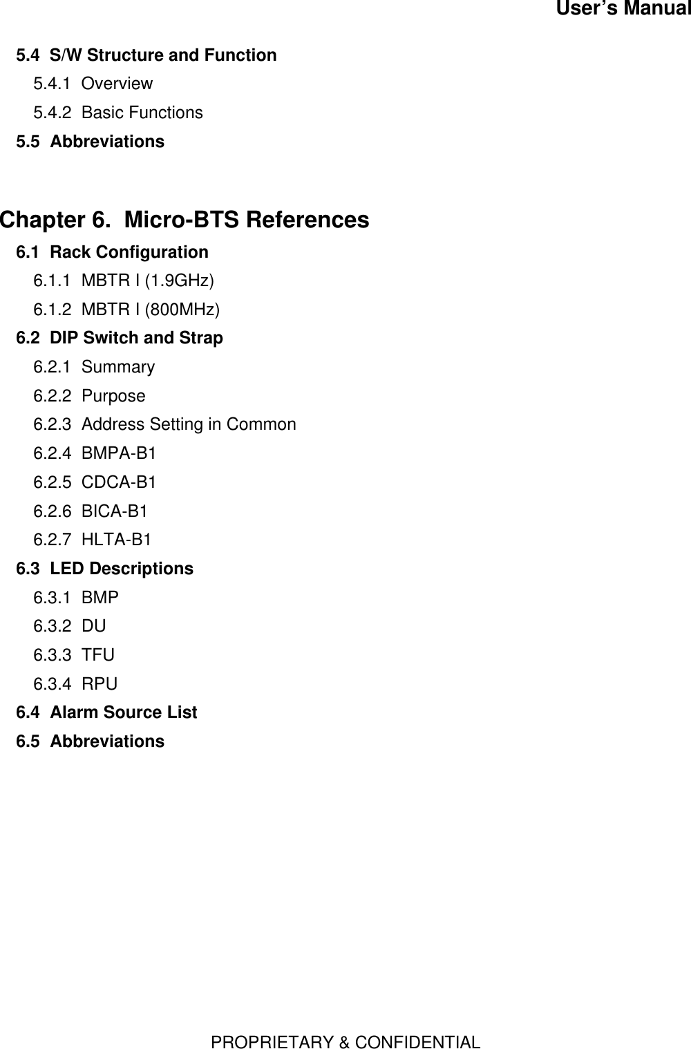 User’s ManualPROPRIETARY &amp; CONFIDENTIAL5.4  S/W Structure and Function5.4.1  Overview5.4.2  Basic Functions5.5  AbbreviationsChapter 6.  Micro-BTS References  6.1  Rack Configuration6.1.1  MBTR I (1.9GHz)6.1.2  MBTR I (800MHz)6.2  DIP Switch and Strap6.2.1  Summary6.2.2  Purpose6.2.3  Address Setting in Common6.2.4  BMPA-B16.2.5  CDCA-B16.2.6  BICA-B16.2.7  HLTA-B16.3  LED Descriptions6.3.1  BMP6.3.2  DU6.3.3  TFU6.3.4  RPU6.4  Alarm Source List6.5  Abbreviations