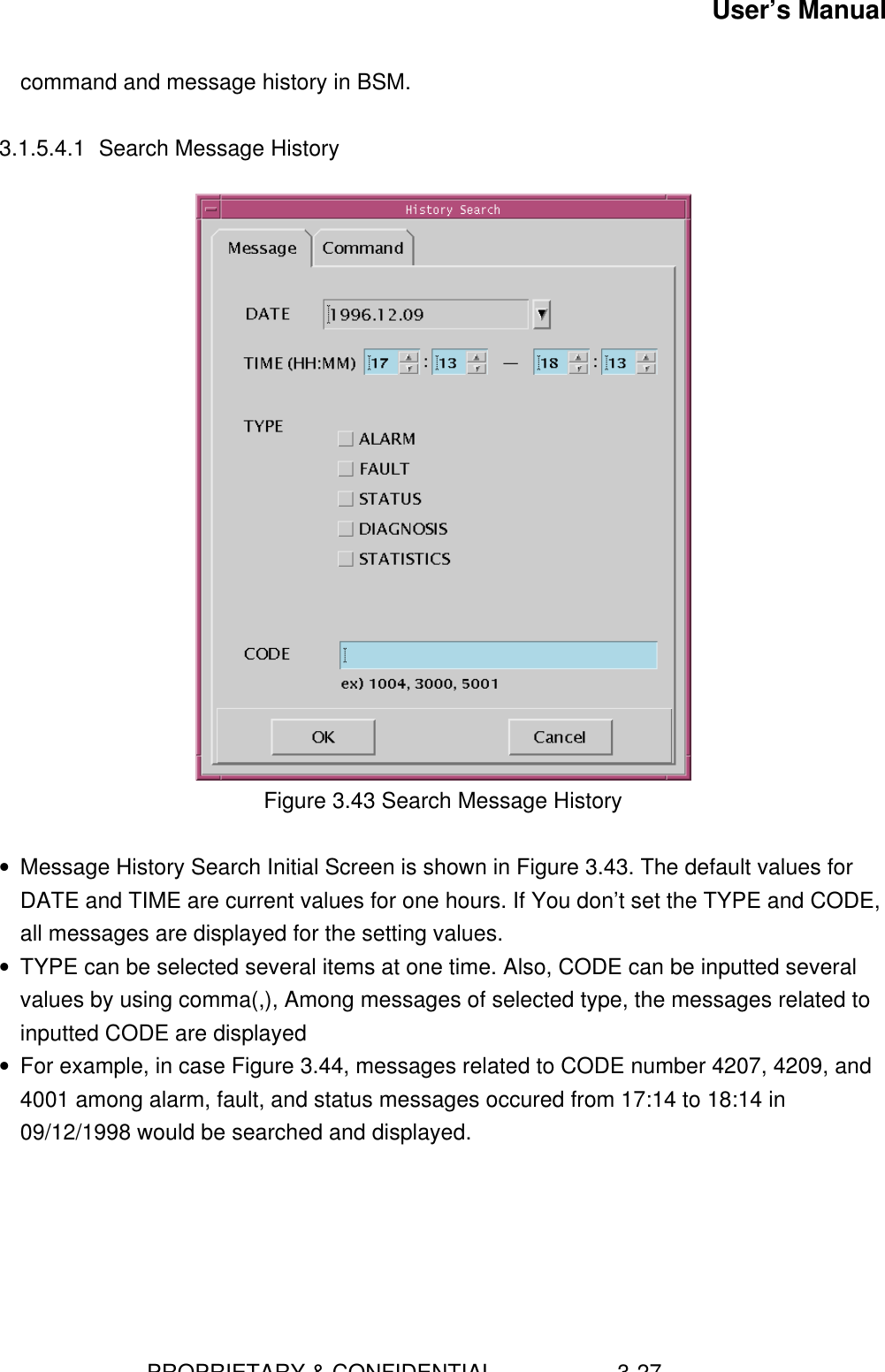 User’s Manual                        PROPRIETARY &amp; CONFIDENTIAL                    3-27command and message history in BSM.3.1.5.4.1 Search Message HistoryFigure 3.43 Search Message History• Message History Search Initial Screen is shown in Figure 3.43. The default values forDATE and TIME are current values for one hours. If You don’t set the TYPE and CODE,all messages are displayed for the setting values.• TYPE can be selected several items at one time. Also, CODE can be inputted severalvalues by using comma(,), Among messages of selected type, the messages related toinputted CODE are displayed• For example, in case Figure 3.44, messages related to CODE number 4207, 4209, and4001 among alarm, fault, and status messages occured from 17:14 to 18:14 in09/12/1998 would be searched and displayed.