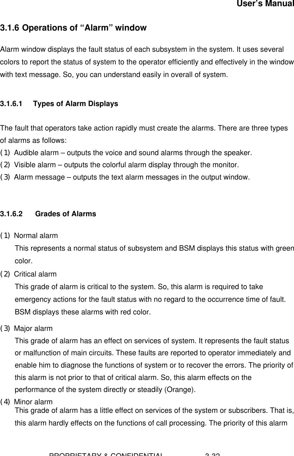 User’s Manual                        PROPRIETARY &amp; CONFIDENTIAL                    3-323.1.6 Operations of “Alarm” windowAlarm window displays the fault status of each subsystem in the system. It uses severalcolors to report the status of system to the operator efficiently and effectively in the windowwith text message. So, you can understand easily in overall of system.3.1.6.1 Types of Alarm DisplaysThe fault that operators take action rapidly must create the alarms. There are three typesof alarms as follows:(1) Audible alarm – outputs the voice and sound alarms through the speaker.(2) Visible alarm – outputs the colorful alarm display through the monitor.(3) Alarm message – outputs the text alarm messages in the output window.3.1.6.2  Grades of Alarms(1) Normal alarm This represents a normal status of subsystem and BSM displays this status with greencolor.(2) Critical alarm This grade of alarm is critical to the system. So, this alarm is required to takeemergency actions for the fault status with no regard to the occurrence time of fault.BSM displays these alarms with red color.(3) Major alarm This grade of alarm has an effect on services of system. It represents the fault statusor malfunction of main circuits. These faults are reported to operator immediately andenable him to diagnose the functions of system or to recover the errors. The priority ofthis alarm is not prior to that of critical alarm. So, this alarm effects on theperformance of the system directly or steadily (Orange).(4) Minor alarm This grade of alarm has a little effect on services of the system or subscribers. That is,this alarm hardly effects on the functions of call processing. The priority of this alarm