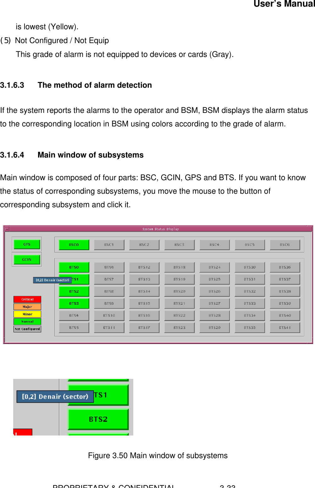 User’s Manual                        PROPRIETARY &amp; CONFIDENTIAL                    3-33is lowest (Yellow).(5) Not Configured / Not EquipThis grade of alarm is not equipped to devices or cards (Gray).3.1.6.3  The method of alarm detectionIf the system reports the alarms to the operator and BSM, BSM displays the alarm statusto the corresponding location in BSM using colors according to the grade of alarm.3.1.6.4  Main window of subsystemsMain window is composed of four parts: BSC, GCIN, GPS and BTS. If you want to knowthe status of corresponding subsystems, you move the mouse to the button ofcorresponding subsystem and click it.Figure 3.50 Main window of subsystems