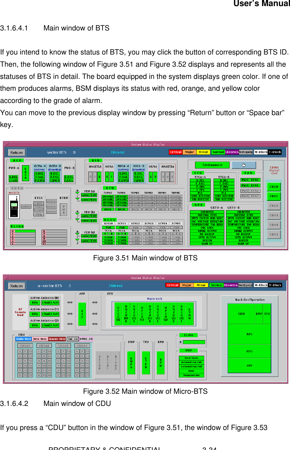 User’s Manual                        PROPRIETARY &amp; CONFIDENTIAL                    3-343.1.6.4.1 Main window of BTSIf you intend to know the status of BTS, you may click the button of corresponding BTS ID.Then, the following window of Figure 3.51 and Figure 3.52 displays and represents all thestatuses of BTS in detail. The board equipped in the system displays green color. If one ofthem produces alarms, BSM displays its status with red, orange, and yellow coloraccording to the grade of alarm.You can move to the previous display window by pressing “Return” button or “Space bar”key.Figure 3.51 Main window of BTSFigure 3.52 Main window of Micro-BTS3.1.6.4.2 Main window of CDUIf you press a “CDU” button in the window of Figure 3.51, the window of Figure 3.53