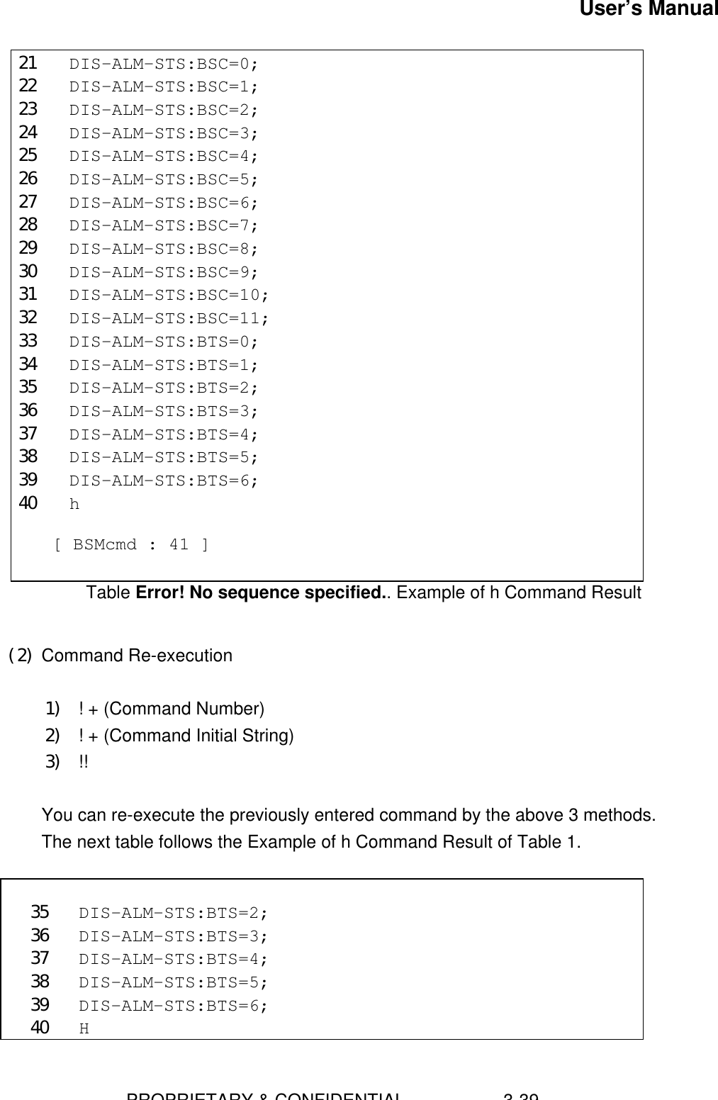 User’s Manual                        PROPRIETARY &amp; CONFIDENTIAL                    3-3921 DIS-ALM-STS:BSC=0;22 DIS-ALM-STS:BSC=1;23 DIS-ALM-STS:BSC=2;24 DIS-ALM-STS:BSC=3;25 DIS-ALM-STS:BSC=4;26 DIS-ALM-STS:BSC=5;27 DIS-ALM-STS:BSC=6;28 DIS-ALM-STS:BSC=7;29 DIS-ALM-STS:BSC=8;30 DIS-ALM-STS:BSC=9;31 DIS-ALM-STS:BSC=10;32 DIS-ALM-STS:BSC=11;33 DIS-ALM-STS:BTS=0;34 DIS-ALM-STS:BTS=1;35 DIS-ALM-STS:BTS=2;36 DIS-ALM-STS:BTS=3;37 DIS-ALM-STS:BTS=4;38 DIS-ALM-STS:BTS=5;39 DIS-ALM-STS:BTS=6;40 h  [ BSMcmd : 41 ]Table Error! No sequence specified.. Example of h Command Result (2) Command Re-execution 1) ! + (Command Number)2) ! + (Command Initial String)3) !!  You can re-execute the previously entered command by the above 3 methods. The next table follows the Example of h Command Result of Table 1.  35 DIS-ALM-STS:BTS=2;36 DIS-ALM-STS:BTS=3;37 DIS-ALM-STS:BTS=4;38 DIS-ALM-STS:BTS=5;39 DIS-ALM-STS:BTS=6;40 H