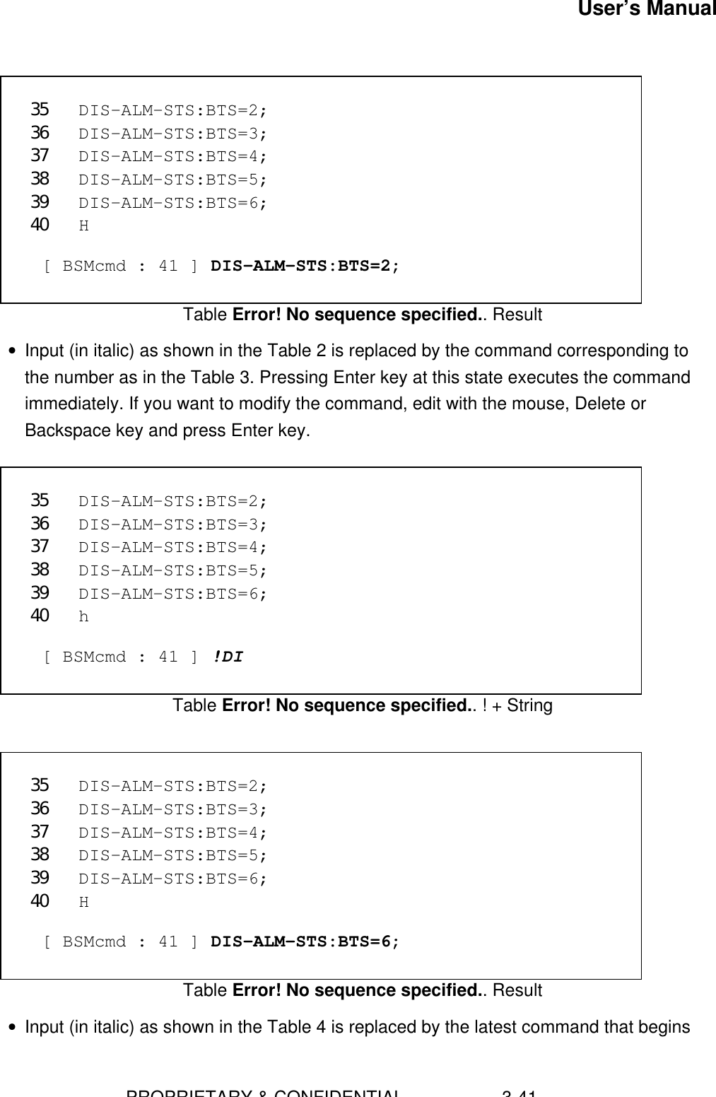 User’s Manual                        PROPRIETARY &amp; CONFIDENTIAL                    3-41 35 DIS-ALM-STS:BTS=2;36 DIS-ALM-STS:BTS=3;37 DIS-ALM-STS:BTS=4;38 DIS-ALM-STS:BTS=5;39 DIS-ALM-STS:BTS=6;40 H  [ BSMcmd : 41 ] DIS-ALM-STS:BTS=2;Table Error! No sequence specified.. Result• Input (in italic) as shown in the Table 2 is replaced by the command corresponding tothe number as in the Table 3. Pressing Enter key at this state executes the commandimmediately. If you want to modify the command, edit with the mouse, Delete orBackspace key and press Enter key.  35 DIS-ALM-STS:BTS=2;36 DIS-ALM-STS:BTS=3;37 DIS-ALM-STS:BTS=4;38 DIS-ALM-STS:BTS=5;39 DIS-ALM-STS:BTS=6;40 h  [ BSMcmd : 41 ] !DITable Error! No sequence specified.. ! + String 35 DIS-ALM-STS:BTS=2;36 DIS-ALM-STS:BTS=3;37 DIS-ALM-STS:BTS=4;38 DIS-ALM-STS:BTS=5;39 DIS-ALM-STS:BTS=6;40 H  [ BSMcmd : 41 ] DIS-ALM-STS:BTS=6;Table Error! No sequence specified.. Result• Input (in italic) as shown in the Table 4 is replaced by the latest command that begins