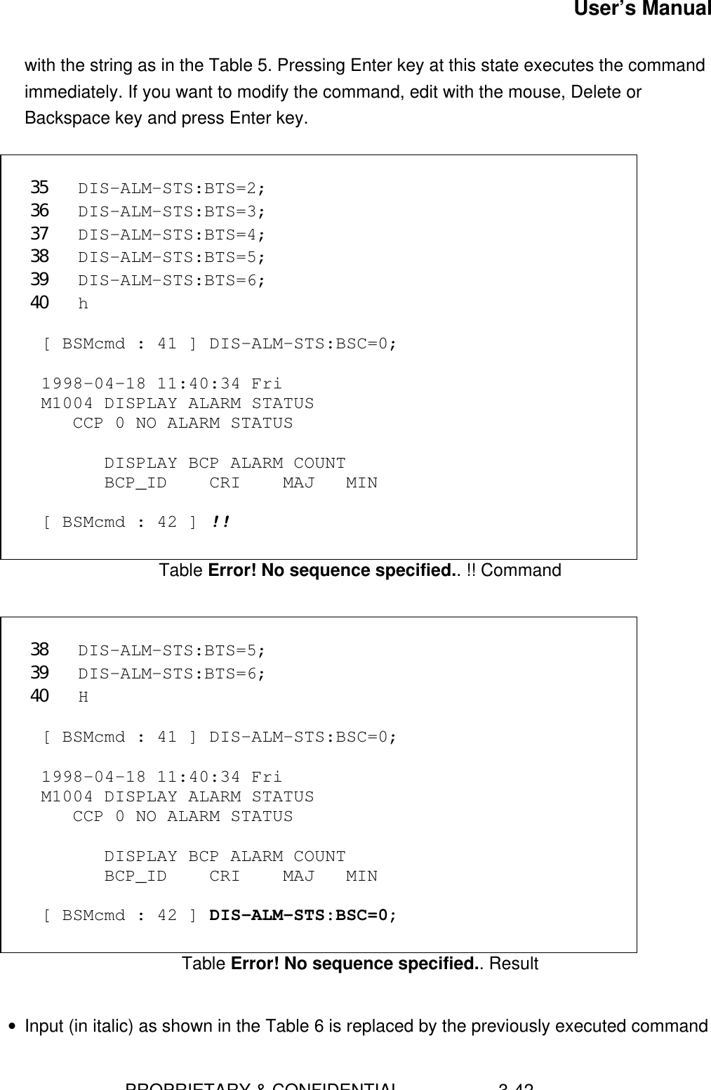 User’s Manual                        PROPRIETARY &amp; CONFIDENTIAL                    3-42with the string as in the Table 5. Pressing Enter key at this state executes the commandimmediately. If you want to modify the command, edit with the mouse, Delete orBackspace key and press Enter key.  35 DIS-ALM-STS:BTS=2;36 DIS-ALM-STS:BTS=3;37 DIS-ALM-STS:BTS=4;38 DIS-ALM-STS:BTS=5;39 DIS-ALM-STS:BTS=6;40 h  [ BSMcmd : 41 ] DIS-ALM-STS:BSC=0;  1998-04-18 11:40:34 Fri M1004 DISPLAY ALARM STATUS    CCP 0 NO ALARM STATUS        DISPLAY BCP ALARM COUNT       BCP_ID    CRI    MAJ   MIN  [ BSMcmd : 42 ] !!Table Error! No sequence specified.. !! Command 38 DIS-ALM-STS:BTS=5;39 DIS-ALM-STS:BTS=6;40 H  [ BSMcmd : 41 ] DIS-ALM-STS:BSC=0;  1998-04-18 11:40:34 Fri M1004 DISPLAY ALARM STATUS    CCP 0 NO ALARM STATUS        DISPLAY BCP ALARM COUNT       BCP_ID    CRI    MAJ   MIN  [ BSMcmd : 42 ] DIS-ALM-STS:BSC=0;Table Error! No sequence specified.. Result • Input (in italic) as shown in the Table 6 is replaced by the previously executed command