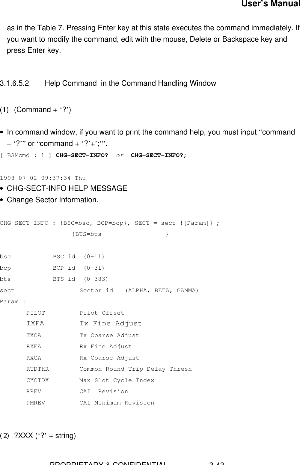 User’s Manual                        PROPRIETARY &amp; CONFIDENTIAL                    3-43as in the Table 7. Pressing Enter key at this state executes the command immediately. Ifyou want to modify the command, edit with the mouse, Delete or Backspace key andpress Enter key.3.1.6.5.2 Help Command  in the Command Handling Window(1) (Command + ‘?’)• In command window, if you want to print the command help, you must input “command+ ‘?’” or “command + ‘?’+’;’”.[ BSMcmd : 1 ] CHG-SECT-INFO?  or  CHG-SECT-INFO?;1998-07-02 09:37:34 Thu• CHG-SECT-INFO HELP MESSAGE• Change Sector Information.CHG-SECT-INFO : {BSC=bsc, BCP=bcp}, SECT = sect {[Param]} ;     {BTS=bts                 }bsc BSC id  (0-11)bcp BCP id  (0-31)bts BTS id  (0-383)sect     Sector id   (ALPHA, BETA, GAMMA)Param :PILOT Pilot OffsetTXFA Tx Fine AdjustTXCA Tx Coarse AdjustRXFA Rx Fine AdjustRXCA Rx Coarse AdjustRTDTHR Common Round Trip Delay ThreshCYCIDX Max Slot Cycle IndexPREV CAI  RevisionPMREV CAI Minimum Revision(2) ?XXX (‘?’ + string)